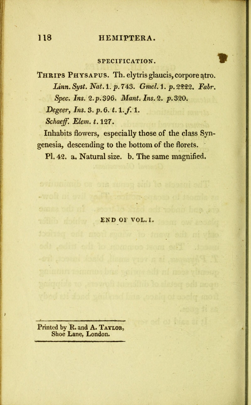 SPECIFICATION. Thrips Physapus. Th. elytris glaucis, corpore atro. Linn. Syst. Nat. 1. p. 743. Gmel. 1. p. 2222. Fair. Spec. Ins. 2.p.396. Mant. Ins. 2. p. 320. Degeer, Ins. 3. p. 6. 1.1 .f. 1. Schaeff. Elem. 1.127. Inhabits flowers, especially those of the class Syn~ genesia, descending to the bottom of the florets. PI. 42. a. Natural size. b. The same magnified. END OF VOL. i. Printed by R. and A. Taylor? Shoe Lane, London.