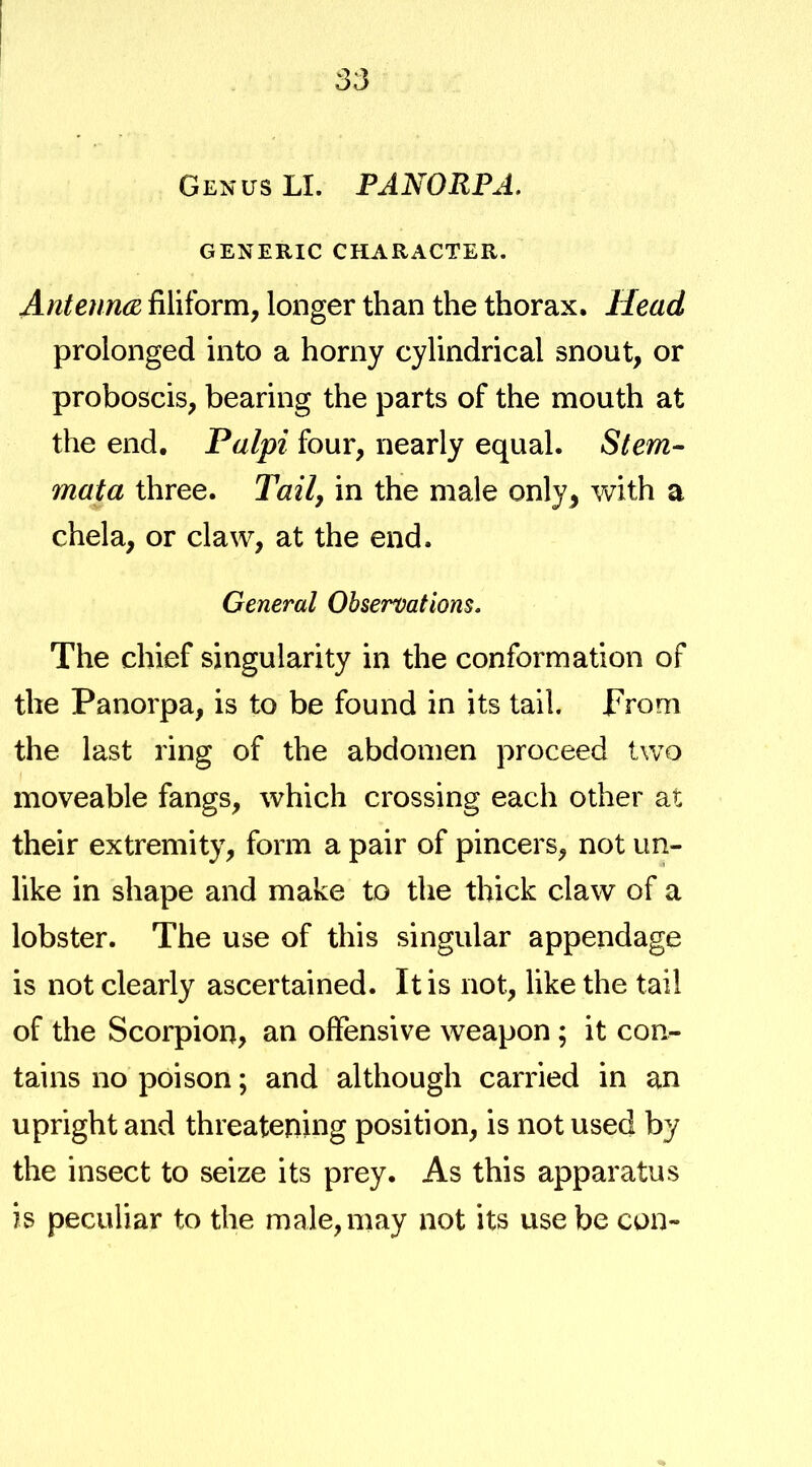 Genus LI. PANORPA. GENERIC CHARACTER. AntenncB filiform, longer than the thorax. Head prolonged into a horny cylindrical snout, or proboscis, bearing the parts of the mouth at the end. Palpi four, nearly equal. Stem- mata three. Tail, in the male only, vv^ith a chela, or claw, at the end. General Observations. The chief singularity in the conformation of the Panorpa, is to be found in its tail, prom the last ring of the abdomen proceed two moveable fangs, which crossing each other at their extremity, form a pair of pincers, not un- like in shape and make to the thick claw of a lobster. The use of this singular appendage is not clearly ascertained. It is not, like the tail of the Scorpion, an offensive weapon; it con- tains no poison; and although carried in an upright and threatening position, is not used by the insect to seize its prey. As this apparatus is peculiar to the male, may not its use be cun-