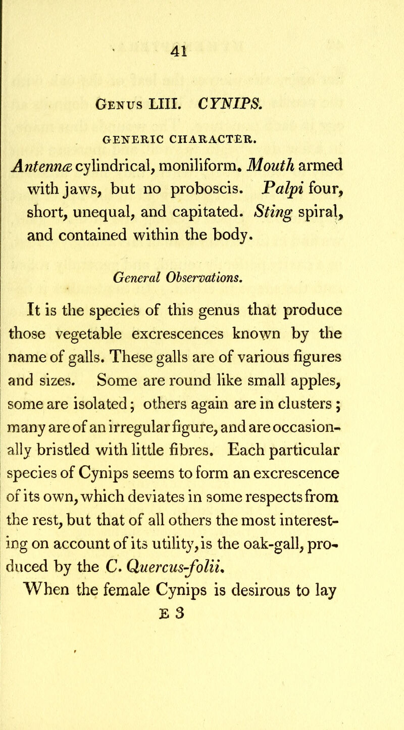 Genus LIII. CYNIPS. GENERIC CHARACTER. Antemcd cylindrical, moniliform. Mouth armed with jaws, but no proboscis. four, short, unequal, and capitated. Sting spiral, and contained within the body. General Observations, It is the species of this genus that produce those vegetable excrescences known by the name of galls. These galls are of various figures and sizes. Some are round like small apples, some are isolated; others again are in clusters ; many are of an irregular figure, and are occasion- ally bristled with little fibres. Each particular species of Cynips seems to form an excrescence of its own, which deviates in some respects from the rest, but that of all others the most interest- ing on account of its utility, is the oak-gall, pro- duced by the C. Quercus-folii* When the female Cynips is desirous to lay E 3