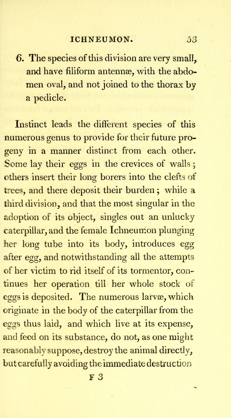 6. The species of this division are very small, and have filiform antennae, with the abdo- men oval, and not joined to the thorax by a pedicle. Instinct leads the different species of this numerous genus to provide for their future pro- geny in a manner distinct from each other. Some lay their eggs in the crevices of walls; others insert their long borers into the clefts of trees, and there deposit their burden; while a third division, and that the most singular in the adoption of its object, singles out an unlucky caterpillar, and the female Ichneumon plunging her tong tube into its body, introduces egg after egg, and notwithstanding all the attempts of her victim to rid itself of its tormentor, con- tinues her operation till her whole stock of eggs is deposited. The numerous larvae, which originate in the body of the caterpillar from the eggs thus laid, and which live at its expense, and feed on its substance, do not, as one might reasonably suppose, destroy the animal directly, but carefully avoiding the immediate destruction F 3