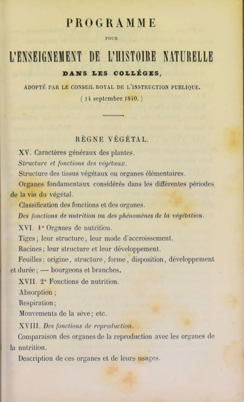 PROGRAMME POUR L’ENSEIGNEMENT DE L'HISTOIRE NATURELLE DANS LES COLLÈGES, ADOPTÉ PAR LE CONSEIL ROYAL DE L’INSTRUCTION PUBLIQUE. ( l i septembre 1810. ) RÈGNE VÉGÉTAL. XV. Caractères généraux des plantes. Structure et fonctions des végétaux. Structure des tissus végétaux ou organes élémentaires. Organes fondamentaux considérés dans les différentes périodes de la vie du végétal. Classification des fonctions et des organes. Des fonctions de nutrition ou des phénomènes de la végétation. XVI. Iu Organes de nutrition. Tiges; leur structure; leur mode d’accroissement. Racines; leur structure et leur développement. Feuilles; origine, structure, forme, disposition, développement et durée ; — bourgeons et branches. XVII. 2° Fonctions de nutrition. Absorption ; Respiration ; Mouvements de la sève ; etc. XVIII. Des fonctions de reproduction. Comparaison des organes de la reproduction avec les organes de la nutrition. Description de ces organes et de leurs usages.