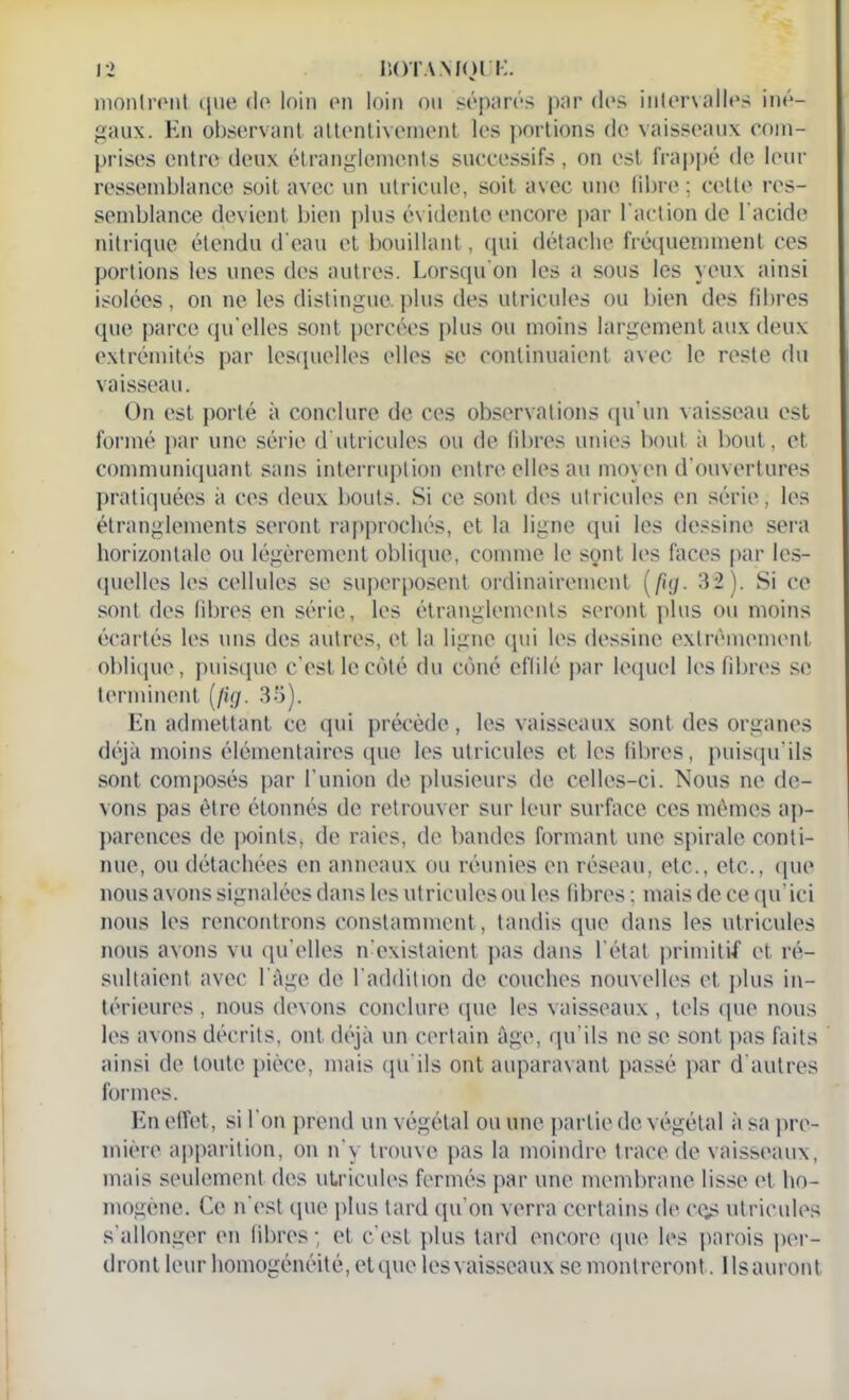 montrent que de loin en loin ou séparés par des intervalles iné- gaux. En observant attentivement les portions de vaisseaux com- prises entre deux étranglements successifs, on est frappé de leur ressemblance soit avec un utricule, soit avec une libre ; cette res- semblance devient bien plus évidente encore par l'action de l'acide nitrique étendu d'eau et bouillant, qui détache fréquemment ces portions les unes des autres. Lorsqu'on les a sous les yeux ainsi isolées, on ne les distingue.plus des utricules ou bien des fibres que parce qu'elles sont percées plus ou moins largement aux deux extrémités par lesquelles elles se continuaient avec le reste du vaisseau. On est porté à conclure de ces observations qu’un vaisseau est formé par une série d’utricules ou de libres unies bout à bout, et communiquant sans interruption entre elles au moyen d'ouvertures pratiquées à ces deux bouts. Si ce sont des utricules en série, les étranglements seront rapprochés, et la ligne qui les dessine sera horizontale ou légèrement oblique, comme le sont, les faces par les- quelles les cellules se superposent ordinairement (/î;y. 32). Si ce sont des libres en série, les étranglements seront plus ou moins écartés les uns des autres, et la ligne qui les dessine extrêmement oblique, puisque c'est le côté du côné eflilé par lequel les fibres se terminent (/ig. 33). En admettant ce qui précède, les vaisseaux sont des organes déjà moins élémentaires que les utricules et les fibres, puisqu’ils sont composés par l'union de plusieurs de celles-ci. Nous ne de- vons pas être étonnés de retrouver sur leur surface ces mêmes ap- parences de pointsj de raies, de bandes formant une spirale conti- nue, ou détachées en anneaux ou réunies en réseau, etc., etc., que nous avons signalées dans les utricules ou les fibres ; mais de ce qu’ici nous les rencontrons constamment, tandis que dans les utricules nous avons vu qu’elles n'existaient pas dans l'état primitif et ré- sultaient avec l'âge de l'addition de couches nouvelles et plus in- térieures , nous devons conclure que les vaisseaux , tels que nous les avons décrits, ont déjà un certain âge, qu'ils ne se sont pas faits ainsi de toute pièce, mais qu'ils ont auparavant passé par d'autres formes. En effet, si l'on prend un végétal ou une partie de végétal h sa pre- mière apparition, on n’y trouve pas la moindre trace de vaisseaux, mais seulement des utricules fermés par une membrane lisse et ho- mogène. Ce n’est que plus tard qu’on verra certains de cqs utricules s'allonger en fibres; et c'est plus tard encore que les parois per- dront leur homogénéité, et que les vaisseaux se montreront. I ls auront