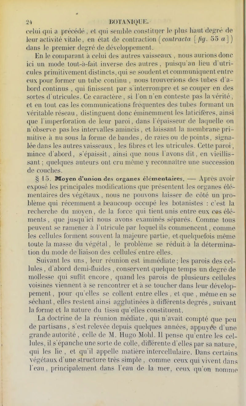 celui qui a précédé , et qui semble constituer le plus haut degré de leur activité vitale, en état de contraction [contracta [fig. oo a]) dans le premier degré de développement. En le comparant à celui des autres vaisseaux , nous aurions donc ici un mode tout-à-fait inverse des autres, puisqu'au lieu d utri- cules primitivement distincts, qui se soudent et communiquent entre eux pour former un tube continu , nous trouverions des tubes d a- bord continus , qui finissent par s'interrompre et se couper en des sortes d utricules. Ce caractère, si I on n'en conteste pas la vérité, et en tout cas les communications fréquentes des tubes formant un véritable réseau, distinguent donc éminemment les lalicifères, ainsi que l'imperforation de leur paroi, dans l'épaisseur de laquelle on n'observe pas les intervalles amincis, et laissant la membrane pri- mitive à nu sous la forme débandés, de raies ou de points, signa- lée dans les autres vaisseaux, les libres et les utricules. Cette paroi, mince d'abord, s’épaissit, ainsi que nous l avons dit, en vieillis- sant ; quelques auteurs ont cru même y reconnaître une succession de couches. 8 1 •'j. Moyen d’union des organes élémentaires. Après avoir exposé les principales modifications que présentent les organes élé- mentaires des végétaux, nous ne pouvons laisser de côté un pro- blème qui récemment a beaucoup occupé les botanistes : c’est la recherche du moyen, de la force qui tient unis entre eux ces élé- ments , que jusqu’ici nous avons examinés séparés. Comme tous peuvent se ramener à lutricule par lequel ils commencent, comme les cellules forment souvent la majeure partie, etquelquefois même toute la masse du végétal, le problème se réduit à la détermina- tion du mode de liaison des cellules' entre elles. Suivant les uns, leur réunion est immédiate; les parois des cel- lules , d'abord demi-fluides , conservent quelque temps un degré de mollesse qui suffit encore, quand les parois de plusieurs cellules voisines viennent à se rencontrer et à se toucher dans leur dévelop- pement , pour qu elles se collent entre elles , et que , même en se séchant, elles restent ainsi agglutinées à différents degrés, suivant la forme et la nature du tissu qu elles constituent. La doctrine de la réunion médiate, qui n’avait compté que peu de partisans, s'est relevée depuis quelques années, appuyée d’une grande autorité , celle de M. Hugo Mohl. 11 pense qu’entre les cel- lules, il s'épanche unesorte de colle, différente d'elles par sa nature qui les lie, et qu’il appelle matière intercellulaire. Dans certains végétaux d'une structure très simple , comme ceux qui vivent dans l'eau , principalement dans l’eau de la mer, ceux qu’on nomme