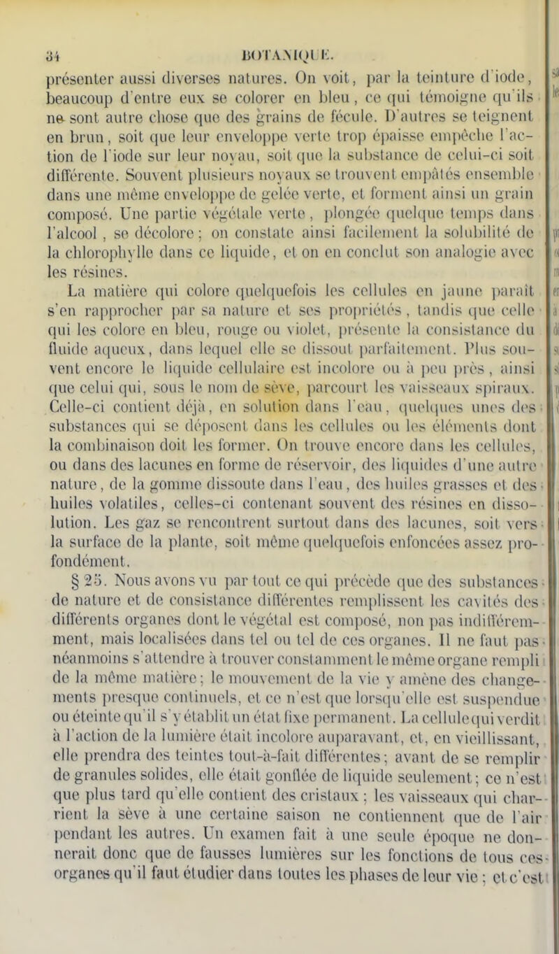 présenter aussi diverses natures. On voit, par la teinture d'iode, 'J beaucoup d’entre eux se colorer en bleu, ce qui témoigne qu'ils ne sont autre chose que des grains de fécule. D’autres se teignent en brun, soit que leur enveloppe verte trop épaisse empêche l’ac- tion de l’iode sur leur noyau, soit que la substance de celui-ci soit différente. Souvent plusieurs noyaux se trouvent empâtés ensemble dans une même enveloppe de gelée verte, et forment ainsi un grain composé. Une partie végétale verte, plongée quelque temps dans l’alcool, se décolore ; on constate ainsi facilement la solubilité de f la chlorophylle dans ce liquide, et on en conclut son analogie avec « les résines. La matière qui colore quelquefois les cellules en jaune paraît er s’en rapprocher par sa nature et ses propriétés , tandis que celle i qui les colore en bleu, rouge ou violet, présente la consistance du di fluide aqueux, dans lequel elle se dissout parfaitement. l’Ius sou- s vent encore le liquide cellulaire est incolore ou à peu près, ainsi $ que celui qui, sous le nom de sève, parcourt les vaisseaux spiraux, i Celle-ci contient déjà, en solution dans l'eau, quelques unes des i substances qui se déposent dans les cellules ou les éléments dont la combinaison doit les former. On trouve encore dans les cellules, ou dans des lacunes en forme de réservoir, des liquides d’une autre nature, de la gomme dissoute dans l’eau, des huiles grasses et des huiles volatiles, celles-ci contenant souvent des résines en disso- lution. Les gaz se rencontrent surtout dans des lacunes, soit vers la surface de la plante, soit même quelquefois enfoncées assez pro- fondément. §25. Nous avons vu par tout ce qui précède que des substances- de nature et de consistance différentes remplissent les cavités des différents organes dont le végétal est composé, non pas indifférem- ment, mais localisées dans tel ou tel de ces organes. 11 ne faut pas- néanmoins s’attendre à trouver constamment le même organe rempli de la même matière; le mouvement de la vie y amène des change- ments presque continuels, et ce n’est que lorsqu'elle est suspendue ou éteinte qu'il s'y établit un état fixe permanent. La cellule qui verdit à l’action de la lumière était incolore auparavant, et, en vieillissant, elle prendra des teintes tout-à-fait différentes; avant de se remplir de granules solides, elle était gonflée de liquide seulement; ce n'est que plus tard qu elle contient des cristaux ; les vaisseaux qui char- rient la sève à une certaine saison ne contiennent que de l’air pendant les autres. Un examen fait à une seule époque ne don- nerait donc que de fausses lumières sur les fonctions de tous ces- organes qu’il faut étudier dans toutes les phases de leur vie ; et c'est