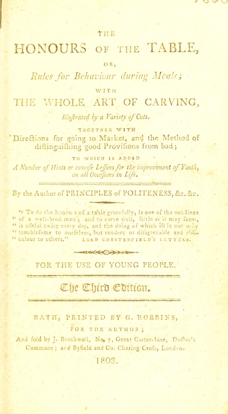 T1! E HONOURS OF THE TABLE, OR, Rules for Behaviour during Meals; W I T H THE WHOLE, ART OF CARVING, lliuf rated by a Variety of Cuts. TOGETHER WITH Direftions for going to Market, arid the Method of didinguifhing good Provihons horn bad; TO WHICH IS ADDED ' A Number of Hints or concife Leffons for the improvement of Youth, on all Occafions in Life. By the Author of PRINCIPLES of POLITENESS, &c. See. ,l To do the h-qrui s of a table gracefully, Is one of the nut-lines “ of a v.ell-bred- man ; ami to carve well, lirtleas it may feem, “ is ufefol twice eveiv day, and the doing of which ill is not o 'y ■“ troubkfome to ourfelves, but renders us difagreeahle and r:di- “ culous to others.” losd chesterfield's letters. FOR THE USE OF YOUNG PEOPLE. Cije djtrU CtJtucn, BATH, PRINTED BY G. ROBBINS, FOR THE AUTHOR; And fold by J. Brockweli, No, 7, Great Carter-lane, Podtor’s Commons ; and Byficld and Co. Charing Crofs, London. 1803.