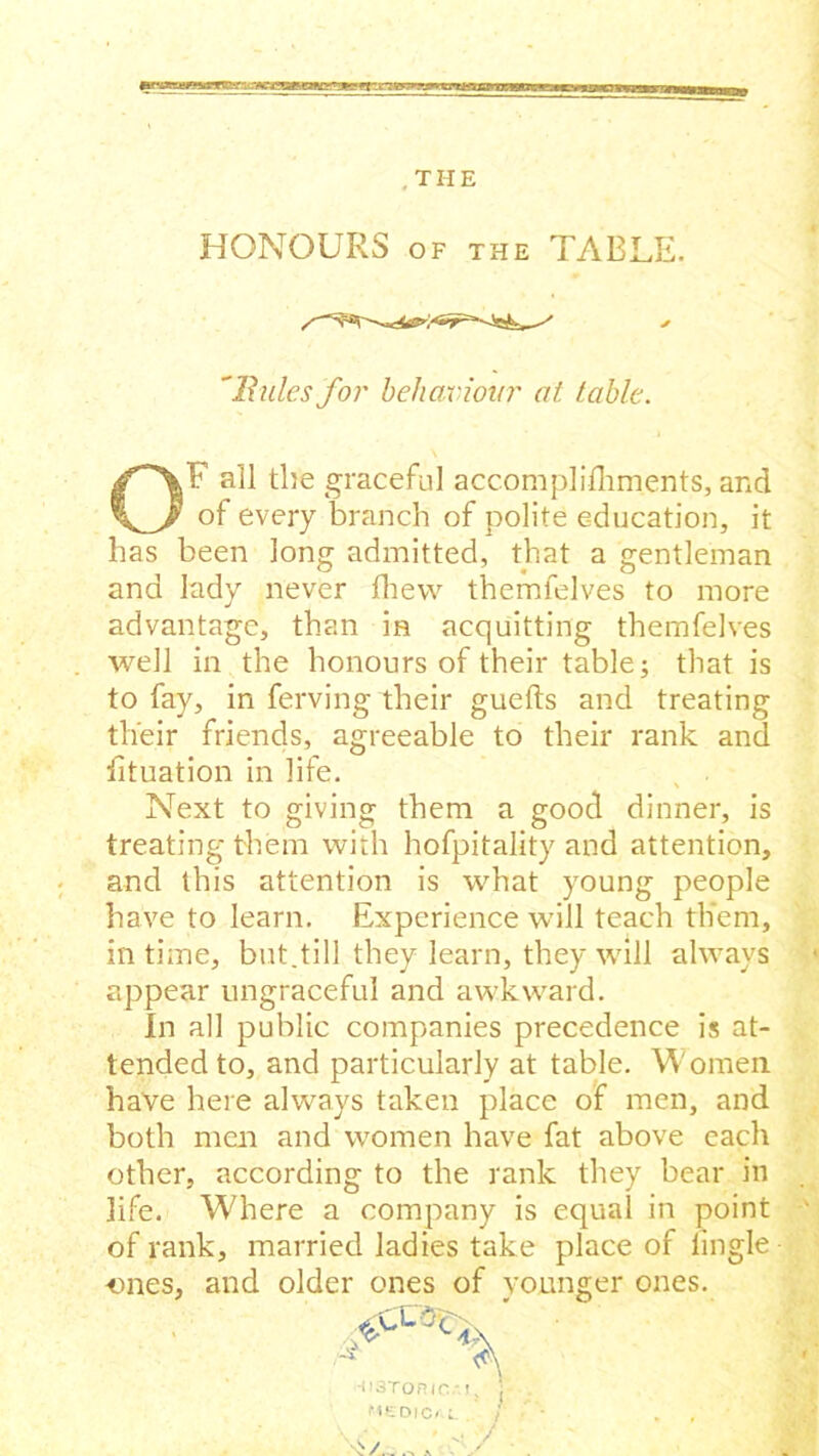 HONOURS of the TABLE. 'Rules for behaviour at table. OF all the graceful accomplishments, and of every branch of polite education, it has been long admitted, that a gentleman and lady never fhew themfelves to more advantage, than in acquitting themfelves well in the honours of their table; that is to fay, in ferving their guefts and treating their friends, agreeable to their rank and fituation in life. Next to giving them a good dinner, is treating them with hofpitality and attention, and this attention is what young people have to learn. Experience will teach them, in time, but.till they learn, they will always appear ungraceful and awkward. In all public companies precedence is at- tended to, and particularly at table. Women have here always taken place of men, and both men and women have fat above each other, according to the rank they bear in life. Where a company is equal in point of rank, married ladies take place of lingle ones, and older ones of younger ones.