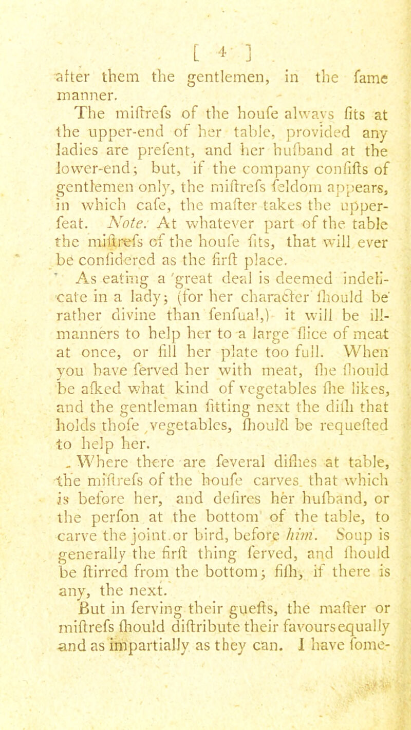 after them the gentlemen, in the fame manner. The miffrefs of the houfe always fits at the upper-end of her table, provided any ladies are prefent, and her hufband at the lower-end; but, if the company confifts of gentlemen only, the miffrefs feldom appears, in which cafe, the matter takes the upper- feat. Note. At whatever part of the table the miitrefs of the houfe fits, that will ever be conlidered as the firft place. ’ As eating a 'great deal is deemed indeli- cate in a lady; (for her character fiiould be rather divine than fenfual,) it will be ill- manners to help her to a large fiice of meat at once, or fill her plate too full. When you have ferved her with meat, the fiiould be afked what kind of vegetables lhe likes, and the gentleman fitting next the difli that holds thofe vegetables, fiiould be requefted to help her. . Where there are feveral diflies at table, the mifirefs of the houfe carves that which is before her, and defires her hufband, or the perfon at the bottom of the table, to carve the joint.or bird, before him. Soup is generally the firft thing ferved, and lhould be ftirred from the bottom; fifh, if there is any, the next. But in ferving their guefts, the mafter or miftrefs fiiould diftribute their favours equally •and as impartially as they can. I have fome-