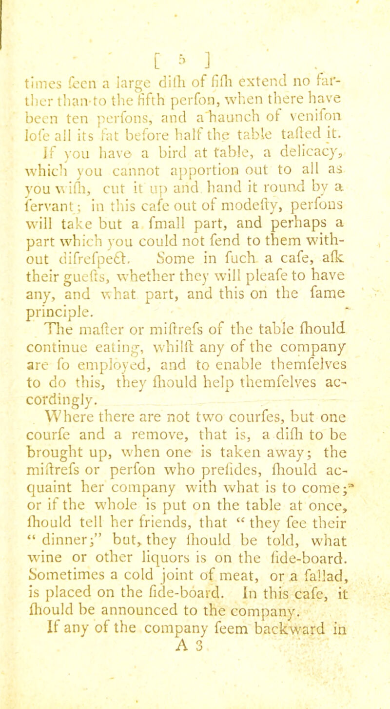 times fecn a large difli of fifli extend no far- ther than-to the fifth perfon, when there have been ten perfons, and a'haunch ot venifon Iofe all its fat before half the table tailed it. Jf you have a bird at table, a delicacy, which you cannot apportion out to all as you wifli, cut it up and hand it round, by a lervant; in this cafe out of modefty, perfons will take but a fmall part, and perhaps a part which you could not fend to them with- out difrefpe£h Some in fuch a cafe, afk their guefts, whether they will pleafe to have any, and what part, and this on the fame principle. The mailer or mi ft refs of the table fliould continue eating, whilft any of the company are fo employed, and to enable themfelves to do this, they fliould help themfelves ac- cordingly. Where there are not two courfes, but one courfe and a remove, that is, a difh to be brought up, when one is taken away; the miftrefs or perfon who prelides, fliould ac- quaint her company with what is to come;3 or if the whole is put on the table at once, fhould tell her friends, that “ they fee their “dinner;” but, they lhould be told, what wine or other liquors is on the fide-board. Sometimes a cold joint of meat, or a fallad, is placed on the fide-board. in this cafe, it fliould be announced to the company. If any of the company feem backward in