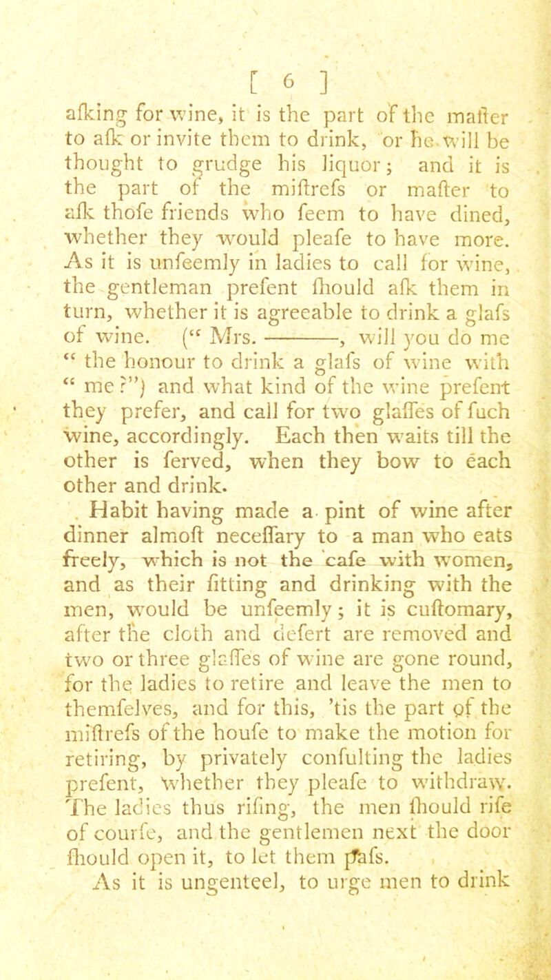 afking for wine, it is the part of the mailer to afk or invite them to drink, or fie. will be thought to grudge his liquor; and it is the part or the miftrefs or mailer to alk thofe friends who feem to have dined, whether they would pleafe to have more. As it is unfeemly in ladies to call for wine, the gentleman prefent fhould afk them in turn, whether it is agreeable to drink a glafs of wine. (cc Mrs. , will you do me “ the honour to drink a glafs of wine with “ me ?”) and what kind of the wine prefent they prefer, and call for two glades of fach wine, accordingly. Each then waits till the other is ferved, when they bow to each other and drink. Habit having made a pint of wine after dinner almolf neceflary to a man who eats freely, which is not the cafe with women, and as their fitting and drinking with the men, wmuld be unfeemly; it is cullomary, after the cloth and clefert are removed and two or three glades of wine are gone round, for the ladies to retire and leave the men to themfelves, and for this, ’tis the part gt the miftrefs of the houfe to make the motion for retiring, by privately confulting the ladies prefent. Whether they pleafe to withdraw. The ladies thus riling, the men fhould rife of courfe, and the gentlemen next the door fhould open it, to let them [This. As it is ungenteel, to urge men to drink