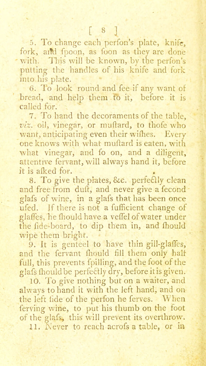 5. To change each perfon’s plate, knife, fork, aiTd fpoon, as foon as they are done ' with. This will be known, by the perfon’s putting the handles of his knife and fork into his plate. 6. To look round and fee if any want of bread, and help them to it, before it is called for. 7. To hand the decoraments of the table, viz. oil, vinegar, or muftard, to thofe who want, anticipating even their wifhes. Every one knows with what muftard is eaten, with what vinegar, and fo on, and a diligent, attentive fervant, will always hand it, before it is afked for. 8. To give the piates, &e. perfectly clean and free from dull, and never give a fecond glafs of wane, in a glafs that has been once ufed. if there is not a fufficient change of nlaffes, he fnould have a veftel of water under the lide-board, to dip them in, and fliould wipe them bright. 9. It is genteel to have thin gill-glafles, and the fervant fnould fill them only half full, this prevents fpilling, and the foot of the glafs fliould be perfectly dry, before it is given. 10. To give nothing but on a waiter, and always to hand it with the left hand, and on the left fide of the perfon he ferves. When ferving wine, to put his thumb on the foot of the glafs, this wall prevent its overthrown 11. Never to reach acrofs a table, or in