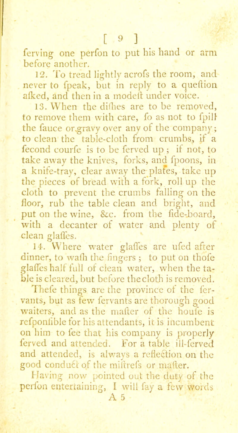 ferving one perfon to put his hand or arm before another. 12. To tread lightly acrofs the room, and never to fpeak, but in reply to a queftion alked, and then in a modeit under voice. 13. When the dirties are to be removed, to remove them with care, fo as not to fpili- the fauce or.gravy over any of the company; to clean the table-cloth from crumbs, if a fecond courfe is to be ferved up; if not, to take away the knives, forks, and fpoons, in a knife-tray, clear away the plates, take up the pieces of bread with a fork, roll up the cloth to prevent the crumbs falling on the floor, rub the table clean and bright, and put on the wine, &c. from the fide-Jboard, with a decanter of water and plenty of clean glafles. 14. Where water glafles are ufed after dinner, to warti the fingers ; to put on thofe glafles hart full of clean water, when the ta- ble is cleared, but before thecloth is removed. Thefe things are the province of the fer- vants, but as few fervants are thorough good waiters, and as the rnafter of the houfe is refponlible for his attendants, ic is incumbent on him to fee that his company is properly ferved and attended. For a table ill-ferved and attended, is always a reflection on the good conduct of the mi It refs or rnafter. Having now pointed out the duty of the perfon entertaining, I will fay a few words A 5