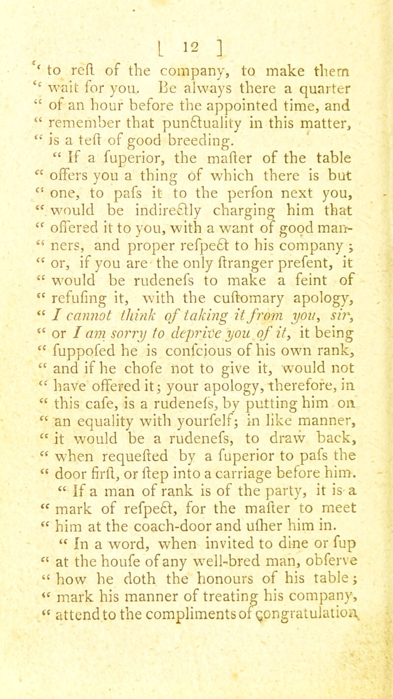 ‘ to red of the company, to make them <c wait for you. Be always there a quarter “ of an hour before the appointed time, and “ remember that punctuality in this matter, “ is a ted of good breeding. “ If a fuperior, the mader of the table fC offers you a thing of which there is but <s one, to pafs it to the perfon next you, *( would be indireCtly charging him that “ offered it to you, with a want of good man- <5 ners, and proper refpeCt to his company ; “ or, if you are - the only dranger prefent, it <£ would be rudenefs to make a feint of “ refufmg it, with the cudomary apology, “ I cannot think of taking it from you, sir, 5C or I am sorry to deprive you of it, it being <c fuppofed he is confcious of his own rank, “ and if he chofe not to give it, would not “ have offered it; your apology, therefore, in “ this cafe, is a rudenefs, by putting him on “ an equality with yourfelf; in like manner, “ it would be a rudenefs, to draw back, {C when requeded by a fuperior to pafs the “ door firll, or dep into a carriage before him. “ If a man of rank is of the party, it is a “ mark of refpeft, for the mader to meet “ him at the coach-door and ulher him in. “ In a word, when invited to dine or fup “ at the houfe of any wrell-bred man, obferve “ how he doth the honours of his table; “ mark his manner of treating his company, “ attend to the compliments or congratulation