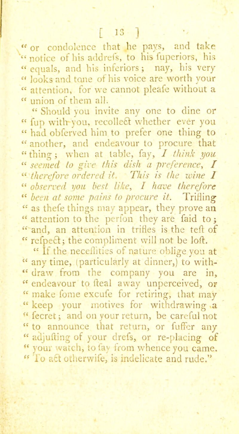 “ or condolence that he pays, and take '“notice of his add refs, to his fuperiors, his “ equals, and his inferiors; nay, his very “ looks and tone of his voice are worth your « attention, for we cannot pleafe without a “ union of them all. “ Should you invite any one to dine or “ fup with-you, recoiled whether ever you “ had obferved him to prefer one tiling to “ another, and endeavour to procure that “ thing j when at table, fay, I think you “ seemed to give this dish a preference, / “ therefore ordered it. This is the zvine 1 “ observed you best like, I have therefore “ been at some pains to procure it. Trifling “ as thefe things may appear, they prove ail “ attention to the perfon they are faid to; “ and, an attention in trifles is the teft of “ rcfpect; the compliment will not be loft. “ If the neceilities of nature oblige you at “ any time, (particularly at dinner,) to with- “ draw from the company you are in, “ endeavour to fteal away unperceived, or “ make lome excufe for retiring, that may “ keep your motives for withdrawing >a “ fecret; and on your return, be careful not “ to announce that return, or fuffer any “ adjufting of your clrefs, or re-placing of “ your watch, to fay from whence you came. “ To act otherwife, is indelicate and rude.”