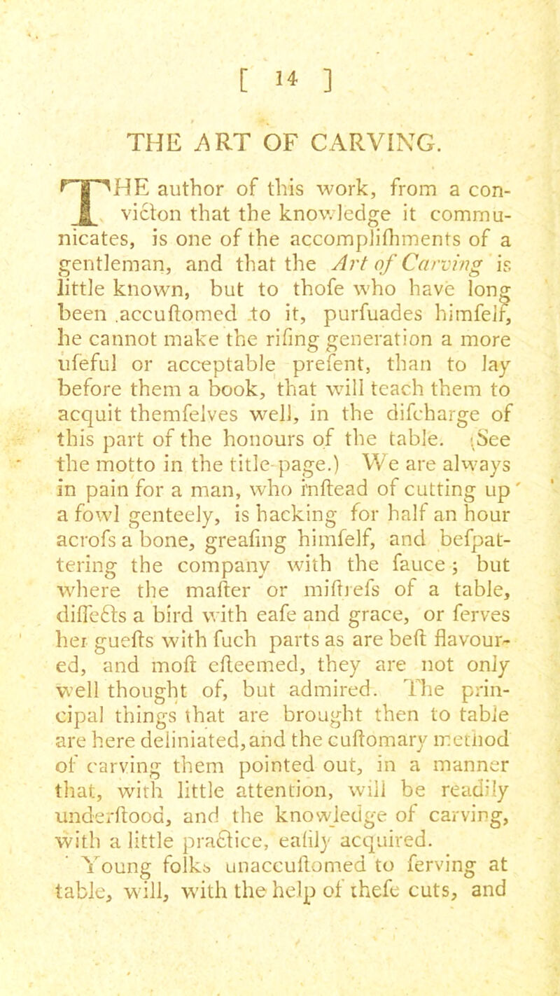 THE .ART OF CARVING. f-g^HE author of this work, from a con- 1 victon that the knowledge it commu- nicates, is one of the accomplifhments of a gentleman, and that the Art of Carving is little known, but to thofe who have long been .accuflomed to it, purfuades himfell, he cannot make the rifing generation a more ufeful or acceptable prefent, than to lay before them a book, that will teach them to acquit themfelves well, in the difcharge of this part of the honours of the table. ;See the motto in the title page.) We are always in pain for a man, who i'nftead of cutting up' a fowl genteely, is hacking for half an hour acrofs a bone, greafing himfelf, and befpat- tering the company with the fauce; but where the mailer or milbefs of a table, diflefts a bird with eafe and grace, or ferves her guefls with fuch parts as are bell flavour- ed, and raoft efleemed, they are not only well thought of, but admired. The prin- cipal things that are brought then to table are here deiiniated,and the cuflomary method of carving them pointed out, in a manner that, with little attention, wili be readily underflood, and the knowledge ol carving, with a little practice, ealily- acquired. Young folkb unaccuftomed to ferving at table, will, with the help of thefe cuts, and