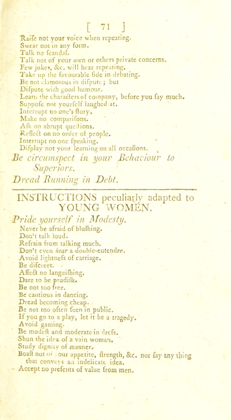 [ -1 j Raife not your voice when repeating. Swear not in any form. Talk no fcand.il. Talk not of your own or others private concerns. Few jokes, &c. will bear repeating. Take up the favourable fide in debating. Be not clamorous in difpute ; but Difpute with good humour. Learn the characters of company, before you fay much. Suppofc not yourfclf laughed at. Interrupt no one’s (lory. Make no comparifons. Afk no abrupt questions. Reflect on no order ot people. Interrupt no one fpeaking. Difplay not your learning on all occafions. Be circumspect in your Behaviour to Superiors. Dread Running in Debt. INSTRUCTIONS peculiarly adapted to YOUNG WOMEN. Pride yourself in Modesty. Never be afraid of blulhing. Don’t talk loud. Refrain from talking much. Don’t even hear a double-entendre. Avoid lightnefs of carriage. Be difcieet. Affc& no languifhing. Dare to be prudifh. Be not too free. Be cautious in dancing. Dread becoming cheap. Be not too often feen in public. If you go to a play, let it be a tragedy. Avoid gaming. Be modeft and moderate-in drefs. Shun the idea of a vain woman. Study dignity of manner, Boaft not or our appetite, flrength, &c. nor fay any thing that conveys an indelicate idea. - Accept no prefents of value from men.