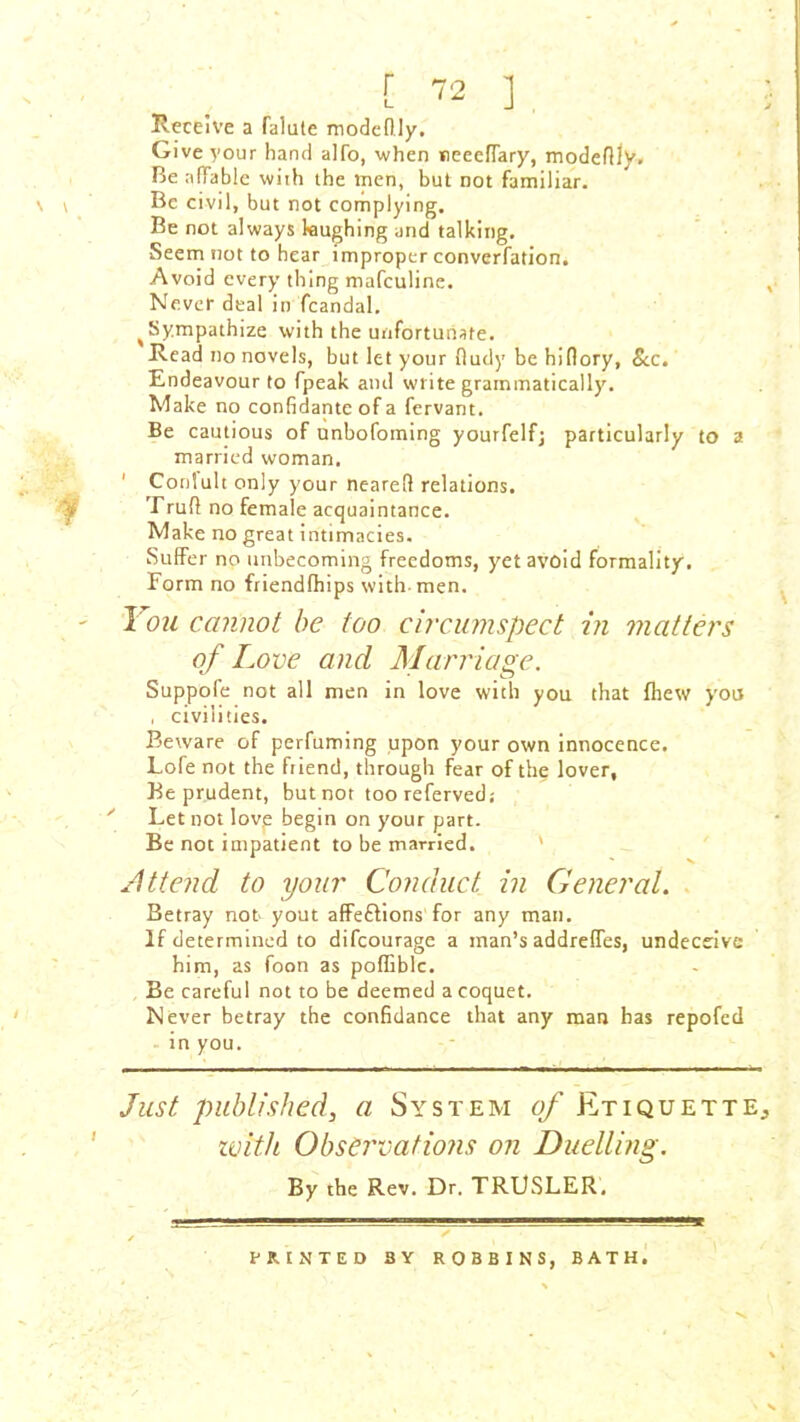 Receive a falute modeftly. Give your hand alfo, when neeeffary, modeflly. Be affable with the men, but not familiar. \ t Be civil, but not complying. Be not always laughing and talking. Seem not to hear improper converfation. Avoid every thing mafculine. , Never deal in fcandal. ^Sympathize with the unfortunate. Read no novels, but let your fluffy be hiflory. See. Endeavour to fpeak and write grammatically. Make no confidante of a fervant. Be cautious of unbofoming yourfelfj particularly to a married woman. ' Conlult only your neareff relations. Truff no female acquaintance. Make no great intimacies. Suffer no unbecoming freedoms, yet avoid formality. Form no friendlhips with-men. - I'ou cannot be too circumspect in matters of Love and Marriage. Suppofe not all men in love with you that fhew you , civilities. Beware of perfuming upon your own innocence. Lofe not the friend, through fear of the lover, Be prudent, but not too referved; y Let not love begin on your part. Be not impatient to be married. Attend to your Conduct in General. Betray not yout affe&ions for any man. If determined to difeourage a man’s addreffes, undeceive him, as foon as poflBblc. Be careful not to be deemed a coquet. Never betray the eonfidance that any man has repofed in you. Just published, a System of Etiquette^ with Observatiojis on Duelling. By the Rev. Dr. TRUSLER. PRINTED BY ROBBINS, BATH. ' X