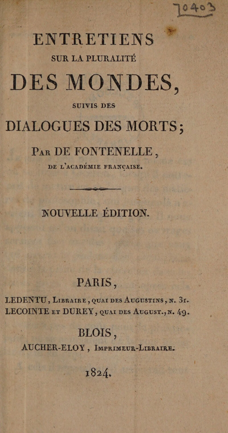 7 0408. ENTRETIENS * SUR LA PLURALITÉ DES MONDES, SUIVIS DES DIALOGUES DES MORTS ; Par DE FONTENELLE, DE L’ACADÉMIE FRANCAISE. _ NOUVELLE ÉDITION. PARIS, LEDENŒU , LiBRaIRE , QUAI DES AUGUSTINS, N. 3r. LECOINTE &amp;r DUREY, quar Des AuGusT.,N. 49. BLOIS, AUCHER-ELOY , ImMPRIMEUR-LIBRAIRE. 1924,