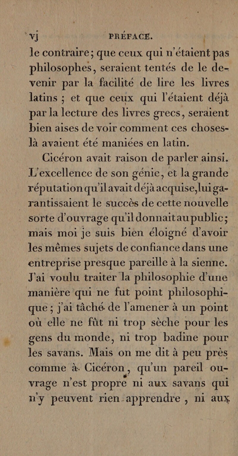 *Y] PRÉFACE. le contraire; que ceux qui n'étaient pas philosophes, seraient tentés de le de- venir par la facilité de lire les livres latins ; et que ceux qui l’étaient déjà par la lecture des livres grecs, seraient bien aises de voir comment ces choses- là avaient été maniées en latin. Cicéron avait raison de parler ainsi. L'excellence de son génie, et la grande réputation qu'ilavait déjaacquise,luiga- rantissaient le succès de cette nouvelle sorte d'ouvrage qu'ildonnaitau public; mais moi je suis bien éloigné d'avoir les mêmes sujets de confiance dans une entreprise presque pareille à la sienne. J'ai voulu traiter la philosophie d'une manière qui ne fut point philosophi- que ; J'ai tâché de l'amener à un point où elle ne fût ni trop sèche pour les gens du monde, ni trop badine pour les savans. Mais on me dit à peu près comme à: Cicéron, qu un pareil ou- vrage n est propre ni aux savans qui n'y peuvent rien apprendre , ni aux