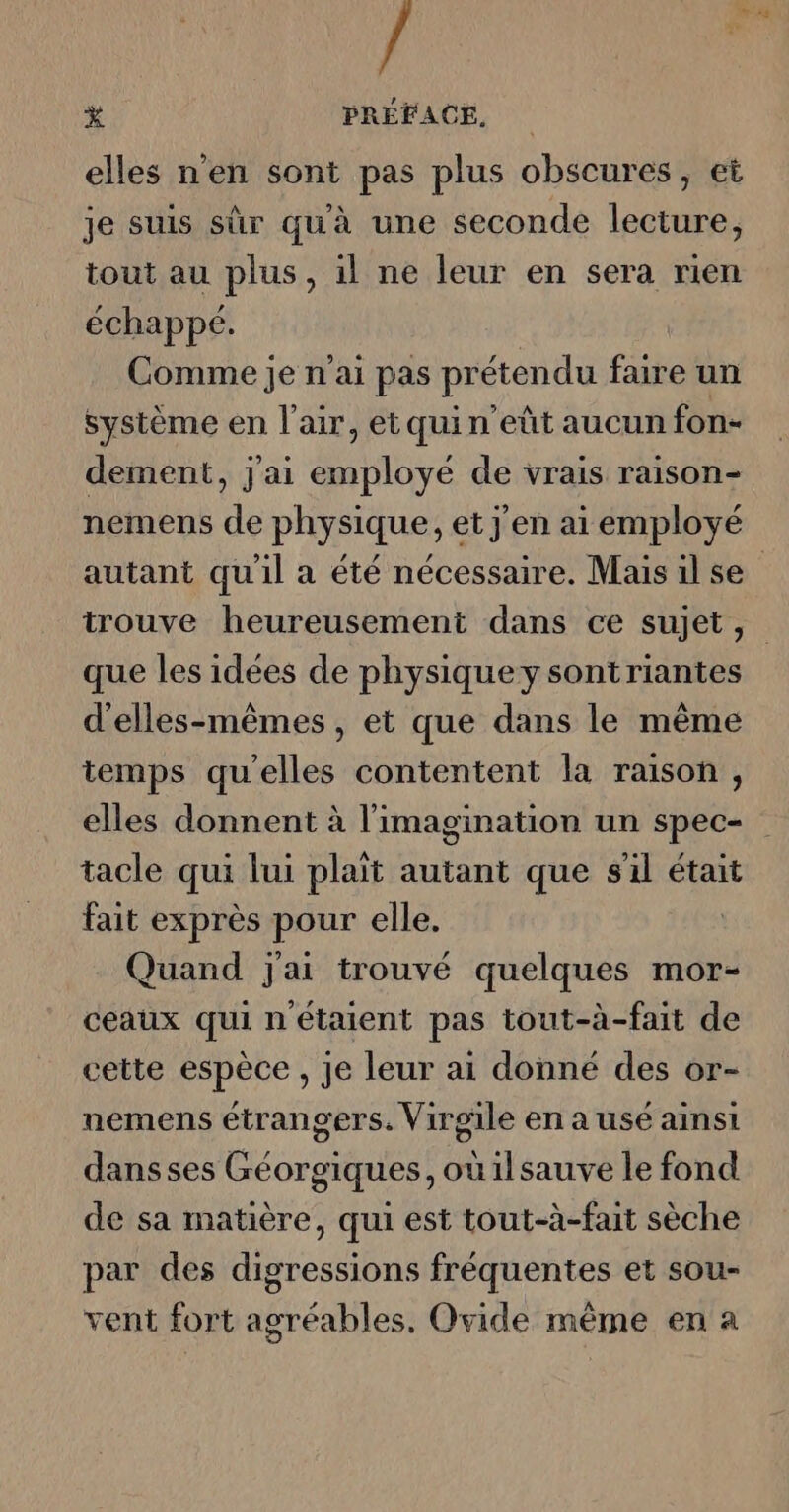 “4 * PRÉFACE, elles n'en sont pas plus obscures, et je suis sûr qu'à une seconde lecture, tout au plus, il ne leur en sera rien échappé. Comme je n'ai pas prétendu faire un système en l'air, et quin eût aucun fon- dement, j'ai employé de vrais raison- nemens de physique, et j'en ai employé autant qu'il a été nécessaire. Maisilse trouve heureusement dans ce sujet, que les idées de physiquey sontriantes d'elles-mêmes, et que dans le même temps qu’elles contentent la raison, elles donnent à l'imagination un spec- tacle qui lui plaît autant que s'il était fait exprès pour elle. | Quand j'ai trouvé quelques mor- ceaux qui n'étaient pas tout-à-fait de cette espèce , je leur ai donné des or- nemens étrangers. Virgile en a usé ainsi dans ses Géorgiques,oùilsauve le fond de sa matière, qui est tout-à-fait sèche par des digressions fréquentes et sou- vent fort agréables. Ovide même en a