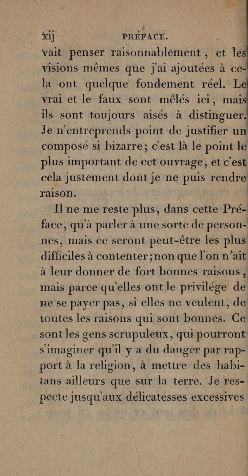 vait penser raisonnablement , et les visions mêmes que J'ai ajoutées à ce- la ont quelque fondement réel. L | vrai et le faux sont mêlés ici, mais ils sont toujours aisés à distinguer. Je n'entreprends point de justifier un composé si bizarre; c'est là le point le plus important de cet ouvrage, et c'est cela justement dont je ne puis rendre raison. +1 Il ne me reste plus, dans cette Pré- face, qu’à parler à une sorte de person- nes, mais ce seront peut-être les plus difficiles à contenter ;non que l’on n’ait à leur donner de fort bonnes raisons, mais parce qu'elles ont le privilége de ne se payer pas, si elles ne veulent, de toutes les raisons qui sont bonnes. Ce: sont les gens scrupuleux, qui pourront simaginer qu'il y a du danger par rap- port à la religion, à mettre des habi- tans ailleurs que sur la terre. Je res- pecte jusqu'aux délicatesses excessives