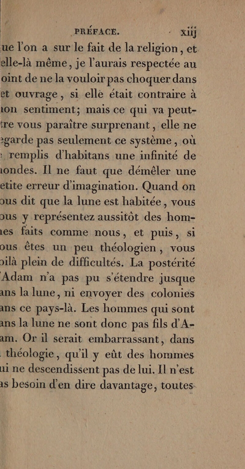 ue l'on a sur le fait de la religion , et. elle-là même , je l'aurais respectée au oint de ne la vouloir pas choquer dans et ouvrage, si elle était contraire à ion sentiment; mais Ce qui va peut- tre vous paraitre surprenant , elle ne garde pas seulement ce système, où : remplis d'habitans une infinité de ondes. [l ne faut que démêler une étite erreur d'imagination. Quand on ous dit que la lune est habitée, vous Jus y représentez aussitôt des hom- es faits comme nous, et puis, si ous êtes un peu théologien, vous )ilà plein de difficultés. La postérité Adam n'a pas pu s'étendre jusque ans la lune, ni envoyer des colonies ans ce pays-là. Les hommes qui sont ans la lune ne sont donc pas fils d’A- am. Or il serait embarrassant, dans théologie, qu'il y eût des hommes ai ne descendissent pas de lui. Il n’est
