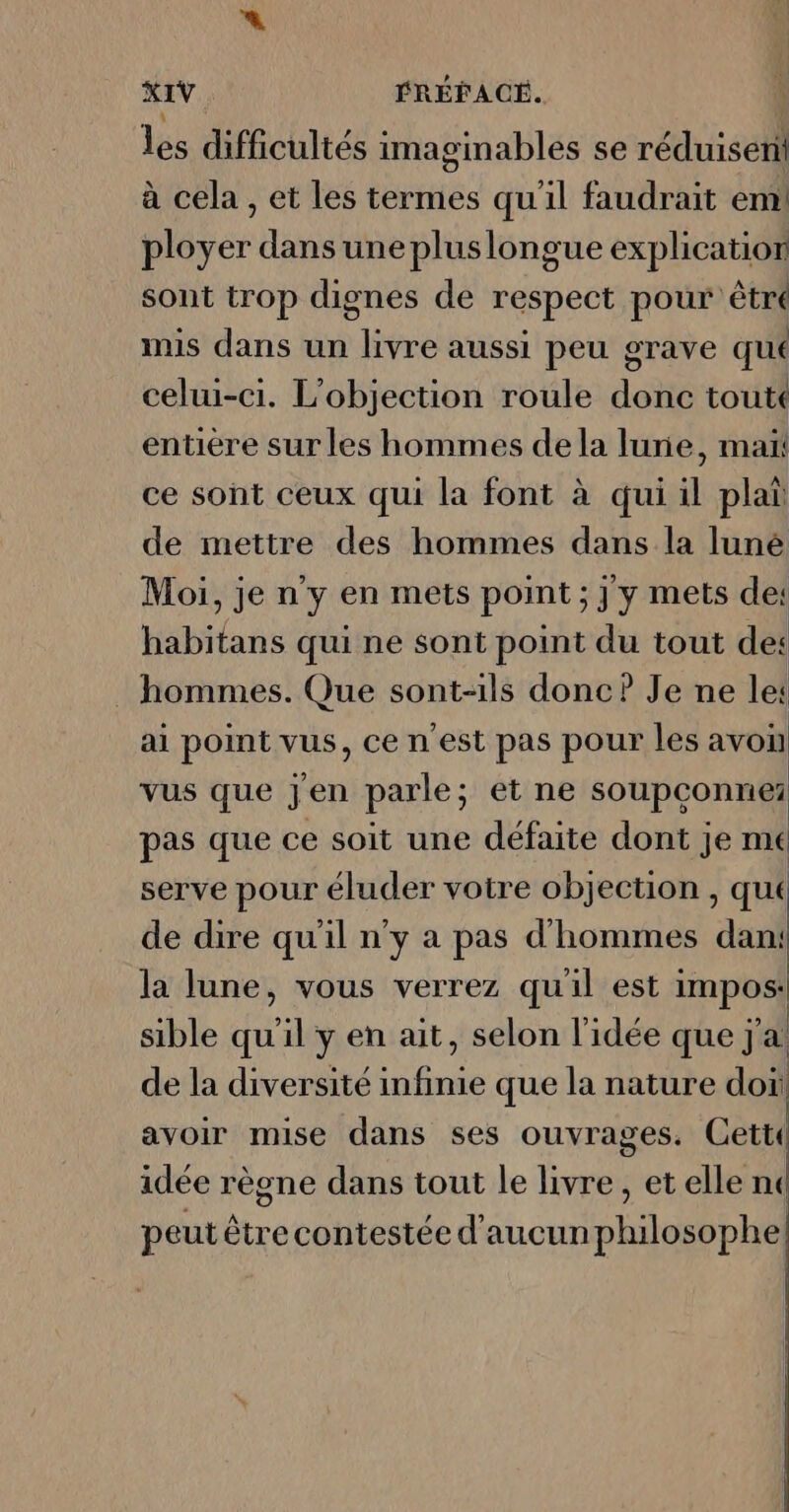 « XIV ÉRÉFACÉ. les difficultés imaginables se réduisent à cela , et les termes qu'il faudrait em ployer dans une pluslongue explication sont trop dignes de respect pour êtré mis dans un livre aussi peu grave qué celui-ci. L'objection roule donc toutt entière sur les hommes de la lune, maï ce sont ceux qui la font à qui il plat de mettre des hommes dans la luné Moi, je n'y en mets point ; j y mets de: habitans qui ne sont point du tout de: hommes. Que sont-ils donc? Je ne let ai point vus, ce n'est pas pour les avoi vus que jen parle; et ne soupconnei pas que ce soit une défaite dont je me serve pour éluder votre objection , qut de dire qu'il n'y a pas d'hommes dan: la lune, vous verrez qu'il est impos: : 1. * ; 2 ., | sible qu il yen ait, selon l’idée que j a de la diversité infinie que la nature do! avoir mise dans ses ouvrages. Cetti idée règne dans tout le livre, et elle ne peut être contestée d'aucun philosophe