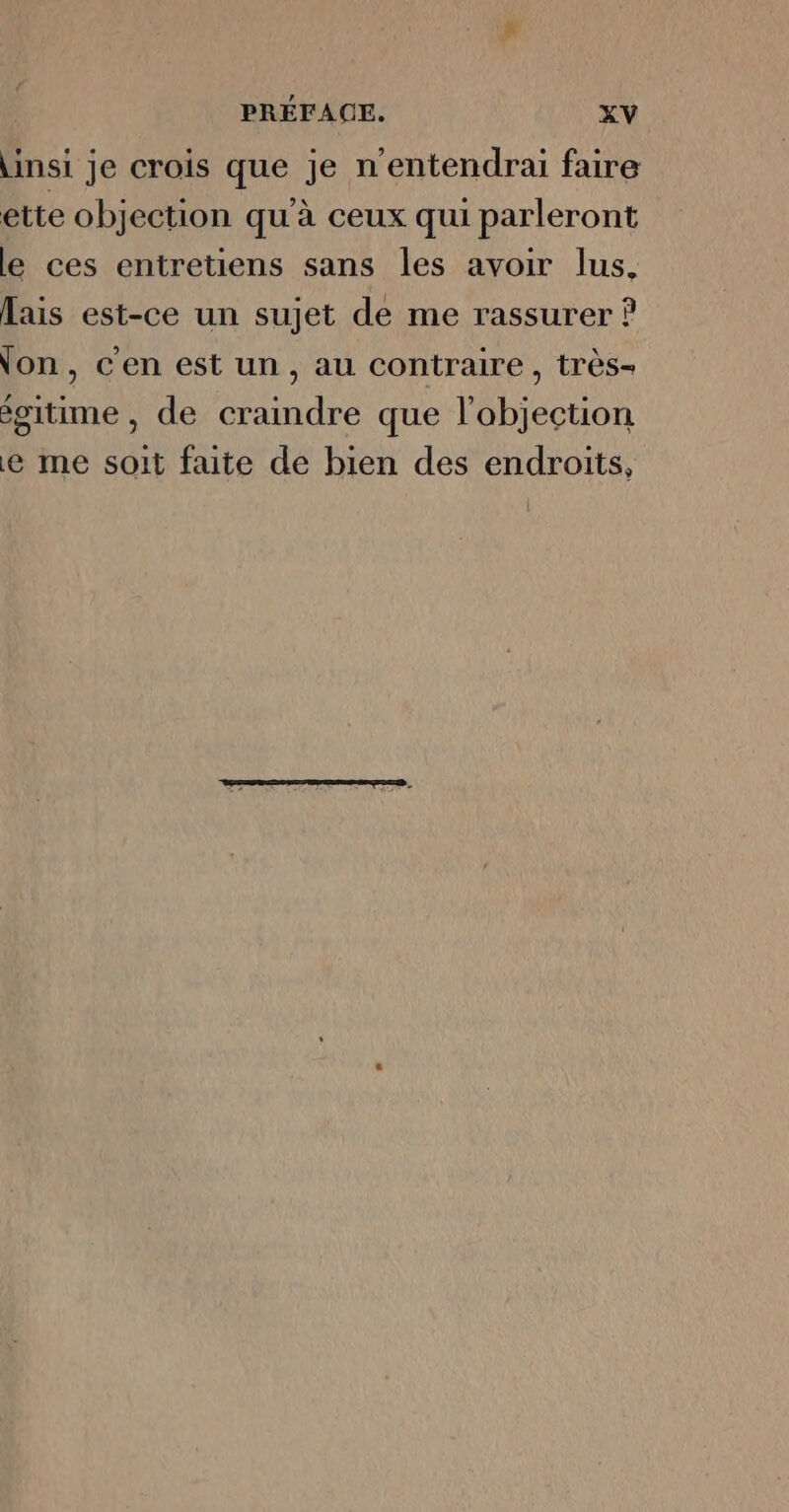 \insi je crois que je n'entendrai faire ette objection qu'à ceux qui parleront le ces entretiens sans les avoir lus. Lais est-ce un sujet de me rassurer on, c'en est un, au contraire , très- égitime , de craindre que l'abjection e me soit faite de bien des endroits,