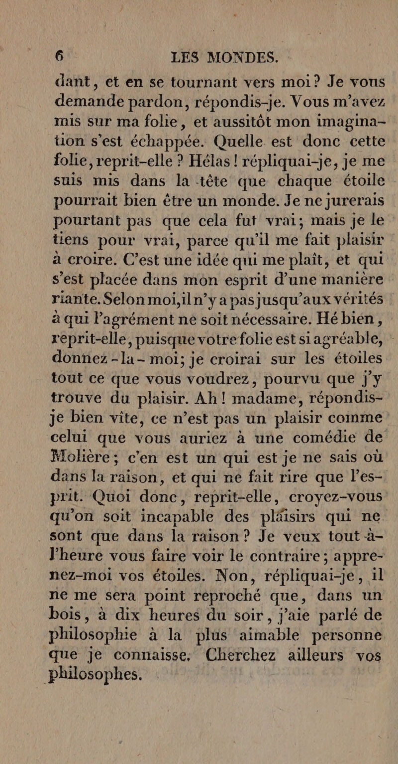 dant, et en se tournant vers moi? Je vous demande pardon, répondis-je. Vous m'avez mis sur ma folie, et aussitôt mon imagina- tion s’est échappée. Quelle est donc cette folie, reprit-elle ? Hélas ! répliquai-je, je me suis mis dans la tête que chaque étoile pourrait bien être un monde. Je ne jurerais pourtant pas que cela fut vrai; mais je le tiens pour vrai, parce qu'il me fait plaisir à croire. C’est une idée qui me plait, et qui s'est placée dans mon esprit d'une manière riante. Selon moi,iln? yapas jusqu'aux vér ités à qui P agrément ne soit nécessaire. Hé bien, reprit-elle, puisque votre folie est siagréable, donnez -la- moi; je croirai sur les étoiles tout ce que vous voudrez, pourvu que j'y trouve du plaisir. Ah ! madame, répondis- je bien vite, ce n’est pas un plaisir comme celui que vous auriez à une comédie de Molière; c'en est un qui est je ne sais où dans la raison, et qui ne fait rire que l’es- prit Quoi donc, reprit-elle, croyez-vous qu'on soit incapable des pläisirs qui ne sont que dans la raison ? Je veux tout à- l'heure vous faire voir le contraire ; appre- nez-moi vos étoiles. Non, répliquai-je, il ne me sera point reproché que, dans un bois, à dix heures du soir, j'aie parlé de philosophie à la plus aimable personne que je connaisse, Cherchez ailleurs vos philosophes.