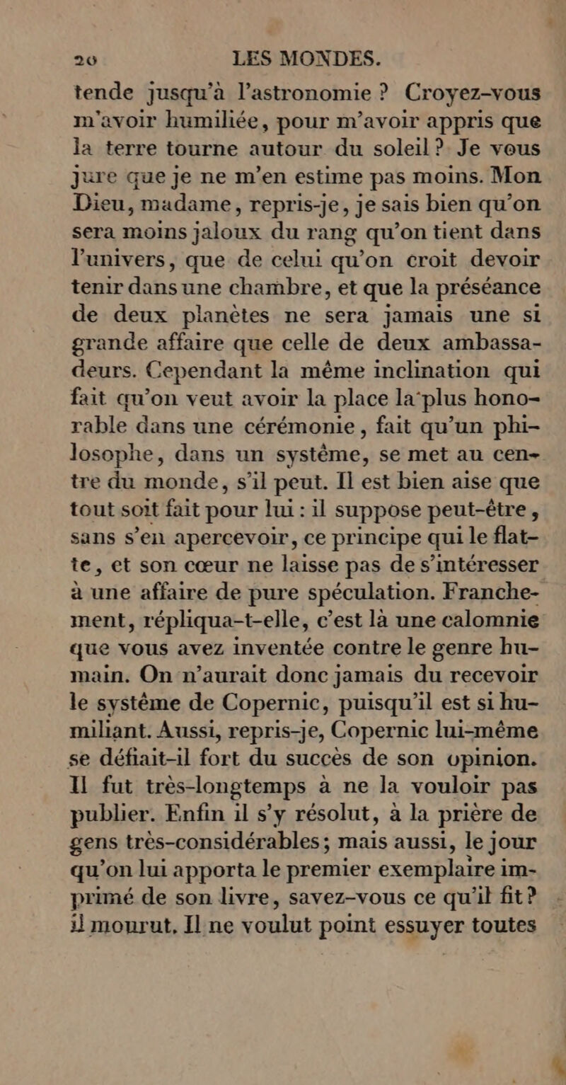 tende jusqu'à l'astronomie ? Croyez-vous m'avoir humiliée, pour m’avoir appris que la terre tourne autour du soleil ? Je veus jure que je ne m'en estime pas moins. Mon Dieu, madame, repris-je, je sais bien qu’on sera moins jaloux du rang qu’on tient dans l'univers, que de celui qu’on croit devoir tenir dans une chambre, et que la préséance de deux planètes ne sera jamais une si grande affaire que celle de deux ambassa- deurs. Cependant la même inclination qui fait qu’on veut avoir la place la‘plus hono- rable dans une cérémonie , fait qu’un phi- losophe, dans un système, se met au cen- tre du monde, s’il peut. Il est bien aise que tout soit fait pour lui : il suppose peut-être , sans s’en apercevoir, ce principe qui le flat- te, et son cœur ne laisse pas de s’intéresser à une affaire de pure spéculation. Franche- ment, répliqua-t-elle, c’est là une calomnie que vous avez inventée contre le genre hu- main. On n'aurait donc jamais du recevoir le système de Copernic, puisqu'il est si hu- miliant. Aussi, repris-je, Copernic lui-même se défiait-il fort du succès de son opinion. Il fut très-longtemps à ne la vouloir pas publier. Enfin il s’y résolut, à la prière de gens très-considérables ; mais aussi, le; Jour qu'on lui apporta le premier exemplairei im- primé de son livre, savez-vous ce qu'il fit? il mourut, Il ne voulut point essuyer toutes