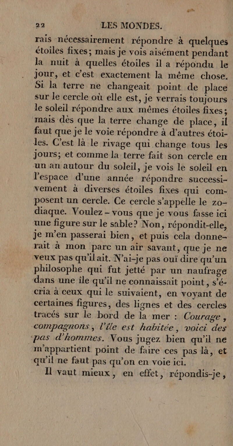 rais nécessairement répondre à quelques étoiles fixes; mais je vois aisément pendant la nuit à quelles étoiles il a répondu le jour, et c’est exactement la même chose. Si la terre ne changeait point de place sur le cercle où elle est, je verrais toujours le soleil répondre aux mêmes étoiles fixes; mais dès que la terre change de place, il faut que je le voie répondre à d’autres étoi- des. C’est là le rivage qui change tous les jours; et comme la terre fait son cercle en un an autour du soleil, je vois le soleil en l’espace d’une année répondre successi- vement à diverses étoiles fixes qui com- posent un cercle. Ce cercle s'appelle le zo- diaque. Voulez - vous que je vous fasse ici une figure sur le sable? Non, répondit-elle, je m’en passerai bien, et puis cela donne- rait à mOn parc un air savant, que je ne veux pas qu'il ait, N’ai-je pas oui dire qu’un philosophe qui fut jetté par un naufrage dans une île qu’il ne connaissait point , s’é- cria à ceux qui le suivaient, en voyant de certaines figures, des lignes et des cercles tracés sur le bord de la mer : Courage , compagnons, l’éle est habitée, voici des ‘pas d'hommes. Vous jugez bien qu'il ne ‘m’appartient point de faire ces pas là, et qu’il ne faut pas qu’on en voie ici. Il vaut mieux, en effet, répondis-je,