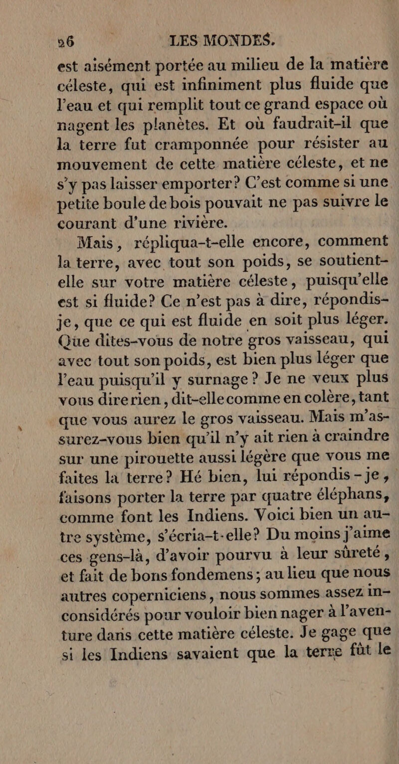 est aisément portée au milieu de la matière céleste, qui est infiniment plus fluide que l'eau et qui remplit tout ce grand espace où nagent les planètes. Et où faudrait-il que la terre fut cramponnée pour résister au mouvement de cette matière céleste, et ne s’y pas laisser emporter? C’est comme si une petite boule de bois pouvait ne pas suivre le courant d’une rivière. Mais, répliqua-t-elle encore, comment la terre, avec tout son poids, se soutient- elle sur votre matière céleste, puisqu'elle est si fluide? Ce n’est pas à dire, répondis- je, que ce qui est fluide en soit plus léger. Que dites-vous de notre gros vaisseau, qui avec tout son poids, est bien plus léger que l'eau puisqu'il y surnage ? Je ne veux plus vous direrien , dit-ellecomme en colère, tant que vous aurez le gros vaisseau. Mais m'as- surez-vous bien qu’il n’y ait rien à craindre sur une pirouette aussi légère que vous me faites la terre? Hé bien, lui répondis-Jje, faisons porter la terre par quatre éléphans, comme font les Indiens. Voici bien un au- tre système, s’écria-t-elle? Du moins j'aime ces gens-là, d’avoir pourvu à leur sûreté , et fait de bons fondemens ; au leu que nous autres coperniciens, nous sommes assez in- considérés pour vouloir bien nager à l’aven- ture dans cette matière céleste. Je gage que si les Indiens savaient que la terre füt le