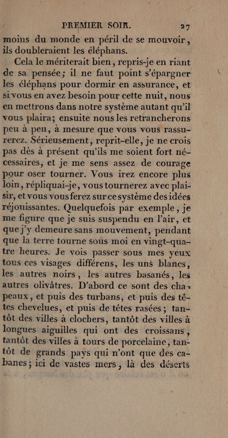 moins du monde en péril de se mouvoir, ils doubleraient les éléphans. Cela le mériterait bien, repris-je en riant de sa pensée; il ne faut point s’épargner les éléphans pour dormir en assurance, et sivous en avez besoin pour cette nuit, nous en mettrons dans notre système autant qu’il vous plaira; ensuite nous les retrancherons peu à peu, à mesure que vous vous rassu- rerez. Sérieusement, reprit-elle, je ne crois pas dès à présent qu’ils me soient fort né- cessaires, et je me sens assez de courage pour oser tourner. Vous irez encore plus loin, répliquai-je, vous tournerez avec plai- sir, et vous vousferez sur cesystème des idées réjouissantes. Quelquefois par exemple, je me figure que je suis suspendu en l'air, et que j'y demeure sans mouvement, pendant que la terre tourne sous moi en vingt-qua- tre heures. Je vois passer sous mes yeux tous ces visages différens, les un blancs, les autres noirs, les autres basanés, les autres olivâtres. D’abord ce sont des cha: peaux, et puis des turbans, et puis des té- tes chevelues, et puis de têtes rasées; tan- tôt des villes à clochers, tantôt des villes à longues aiguilles qui ont des croissans, tantôt des villes à tours de porcelaine, tan- tôt de grands pays qui n’ont que des ca- banes ; ici de vastes mers, là des déserts