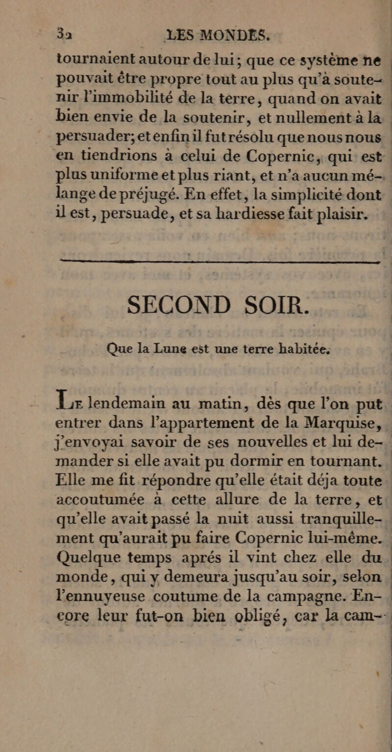 3a _ LES MONDES, tournaient autour de lui; ; que ce système ne pouvait être propre tout au plus qu’à soute- bien envie de la soutenir, et nullement à la persuader; et enfin il futrésolu quenousnous en tiendrions à celui de Copernic, qui est lange de préjugé. En effet, da simplicité dont il est, persuade, et sa har dits: fait plaisir. SECOND SOIR. Que la Lune est une terre habitée. entrer dans l’appartement de la Marquise, mander si elle avait pu dormir en tournant. accoutumée à cette allure de la terre, et ment qu'aurait pu faire Copernic lui-même. Quelque temps aprés il vint chez elle du monde , qui y demeura jusqu’au soir, selon l’ennuyeuse coutume de la campagne. En-