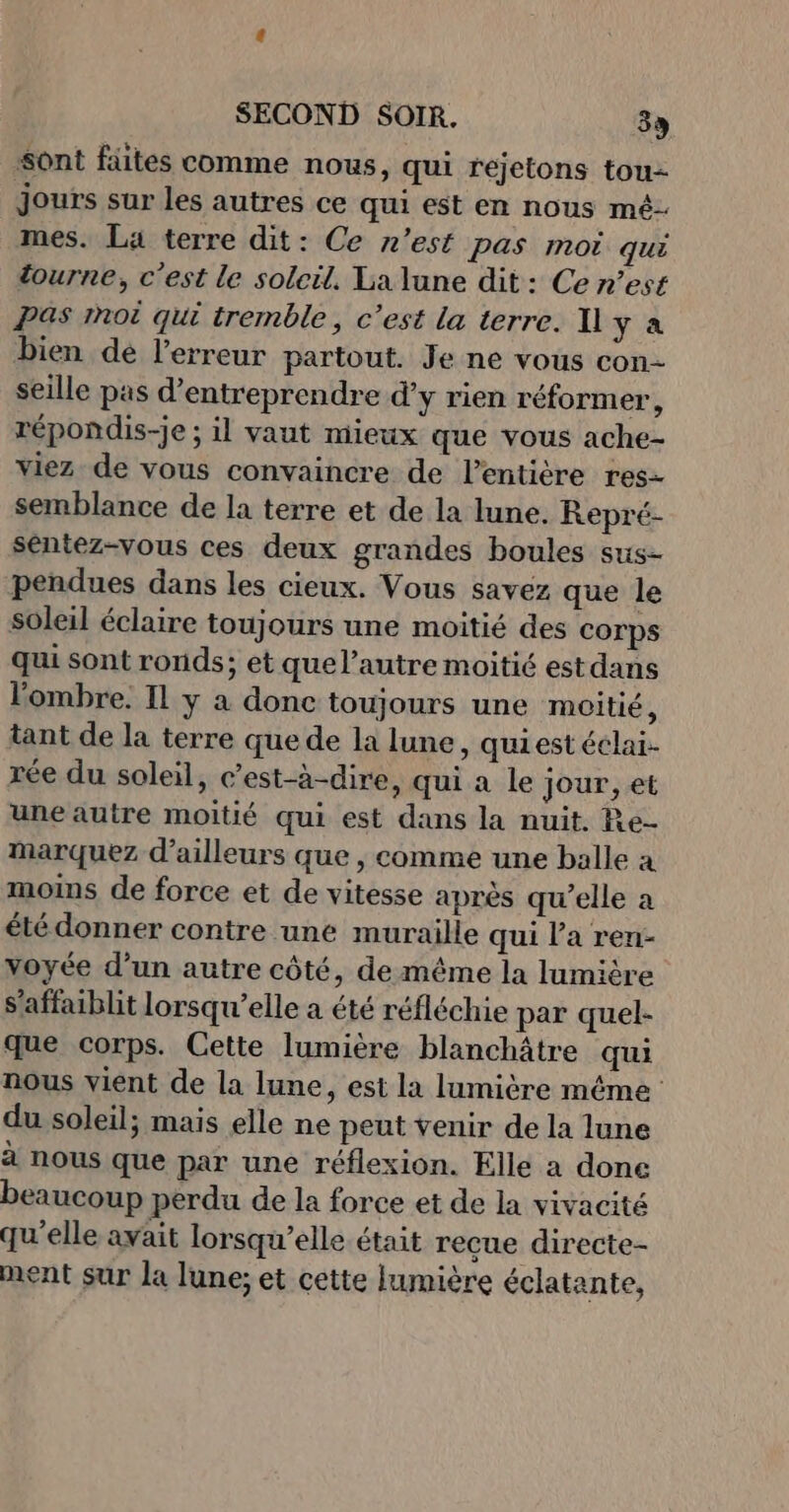 “ont fäites comme nous, qui rejetons tou Jours sur les autres ce qui est en nous mé- mes. La terre dit: Ce n’est pas moi qui tourne, c'est le soleil. La lune dit: Ce n’est Pas mot qui tremble, c’est La terre. Il ya bien de l'erreur partout. Je ne vous con- seille pas d'entreprendre d’y rien réformer, répondis-je ; il vaut mieux que vous ache- viez de vous convaincre de l'entière res- semblance de la terre et de la lune. Repré- séntez-vous ces deux grandes boules sus- pendues dans les cieux. Vous savez que le soleil éclaire toujours une moitié des corps qui sont ronds; et quel’autre moitié est dans l'ombre. Il y à donc toujours une moitié, tant de la terre que de la lune, quiest éclai- rée du soleil, c’est-à-dire, qui a le jour, et une autre moitié qui est dans la nuit. Re- Marquez d’ailleurs que , comme une balle a moins de force et de vitesse après qu’elle a été donner contre une muraille qui l'a ren- voyée d’un autre côté, de même la lumière s'affaiblit lorsqu'elle a été réfléchie par quel- que corps. Cette lumière blanchâtre qui nous vient de la lune, est la lumière même du soleil; mais elle ne peut venir de la lune à nous que par une réflexion. Elle a done beaucoup perdu de la force et de la vivacité qu’elle avait lorsqu'elle était recue directe- ment sur la lune; et cette lumière éclatante,