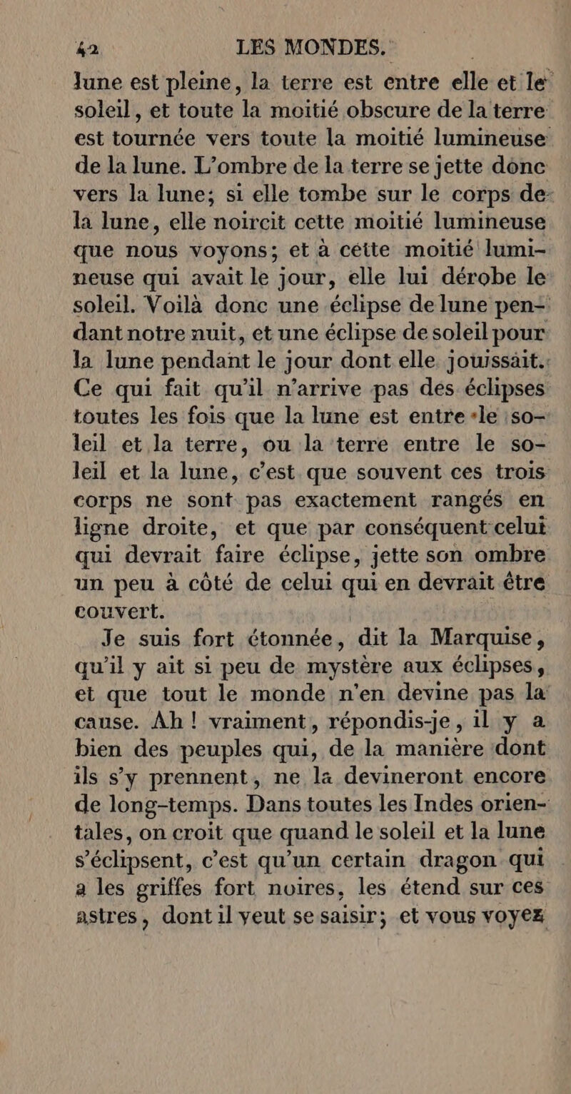 June est pleine, la terre est entre elle et le soleil, et toute la moitié obscure de la terre est tournée vers toute la moitié lumineuse de la lune. L’ombre de la terre se jette donc vers la lune; si elle tombe sur le corps de- la lune, elle noircit cette moitié lumineuse que nous voyons; et à cétte moitié lumi- neuse qui avait le jour, elle lui dérobe le soleil. Voilà donc une éclipse de lune pen- dant notre nuit, et une éclipse de soleilpour la lune pendant le jour dont elle jouissait.: Ce qui fait qu'il n'arrive pas des éclipses toutes les fois que la lune est entre ‘le :so- leil et la terre, ou la terre entre le so- leil et la lune, c’est que souvent ces trois corps ne sont pas exactement rangés en ligne droite, et que par conséquent celui qui devrait faire éclipse, jette son ombre un peu à côté de celui qui en devrait être couvert. Je suis fort étonnée, dit la Marquise, qu’il y ait si peu de mystère aux éclipses, et que tout le monde n'en devine pas la cause. Ah ! vraiment, répondis-je, il y a bien des peuples qui, de la manière dont ils s'y prennent, ne la devineront encore de long-temps. Dans toutes les Indes orien- tales, on croit que quand le soleil et la lune s’échipsent, c’est qu'un certain dragon qui a les griffes fort noires, les étend sur ces astres, dont il veut se saisir; et vous voyez