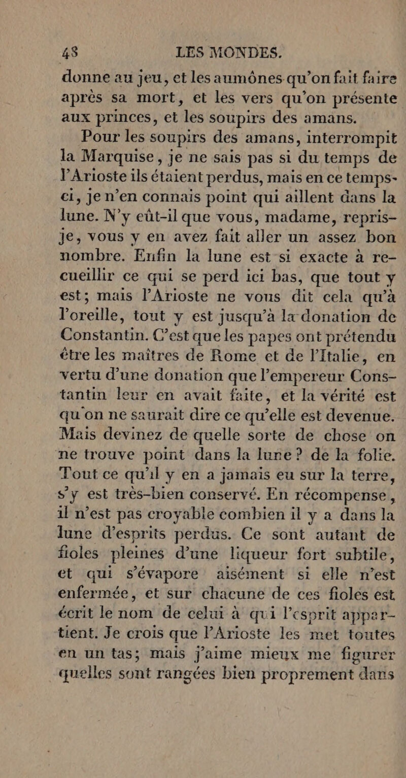 donne au jeu, et les aumônes qu’on fait faire après sa mort, et les vers qu’on présente aux princes, et les soupirs des amans. Pour les soupirs des amans, interrompit la Marquise, je ne sais pas si du temps de VArioste ils étaient perdus, mais en ce temps- ci, je n’en connais point qui aillent dans la lune. N'y eüt-il que vous, madame, repris- je, vous y en avez fait aller un assez bon nombre. Enfin la lune est si exacte à re- cueillir ce qui se perd ici bas, que tout à; est; mais l’Arioste ne vous dit cela qu’à doreilles tout y est jusqu’à lx donation de Constantin. C’est que les papes ont prétendu être les maîtres de Rome et de l'Italie, en vertu d’une donation que l’empereur Cons- tantin leur en avait faite, ét la vérité est qu on ne saurait dire ce qu’elle est devenue. Mais devinez de quelle sorte de chose on ne trouve point dans la lune? de la folie. Tout ce qu'il y en a jamais eu sur la terre, s’y est très-bien conservé. En récompense, il n’est pas croyable combien il ÿ a dans la lune d’esprits perdus. Ce sont autant de fioles pleines d’une liqueur fort subtile, et qui s’évapore aisément si elle n’est enfermée, et sur chacune de ces fioles est écrit le nom de celui à qui l'esprit apper tient. Je crois que PArioste les met toutes en un tas; mais j'aime mieux me figurer quelles sont rangées bien proprement dans