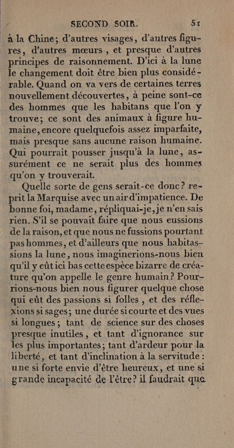 à la Chine; d’autres visages, d’autres figu- res, d’autres mœurs, et presque d’autres principes de raisonnement. D'ici à la lune le changement doit être bien plus considé - rable. Quand on va vers de certaines terres nouvellement découvertes, à peine sont-ce des hommes que les habitans que l'on y trouve; ce sont des animaux à figure hu- maine, chebte quelquefois assez imparfaite, mais presque sans aucune raison humaine. Qui pourrait pousser jusqu'à la lune, as- surément ce ne serait plus des homines qu’on y trouverait. Quelle sorte de gens serait-ce donc? re- prit la Marquise avec unair d'impatience. De bonne foi, madame, répliquai-je,je n’en sais rien. S'il se pouvait faire que nous eussiôns de la raison, et que nous ne fussions pourtant pas hommes, et d’ailleurs que nous habitas- sions la lune, nous imaginerions-nous bien qu’il y eût ici bas cetteespèce bizarre de créa- ture qu’on appelle le genre humain? Pour- rions-nous bien nous figurer quelque chose qui eût des passions si folles , et des réfle- xions si sages; une durée si courte et des vues si longues ; ; tant de science sur des choses presque inutiles , et tant d’ignorance sur les plus importantes; tant d’ardeur pour la liberté, et tant d'inclination à la servitude : une si forte envie d’être heureux, et une si grande inçapacité de l'être? 1l faudrait que