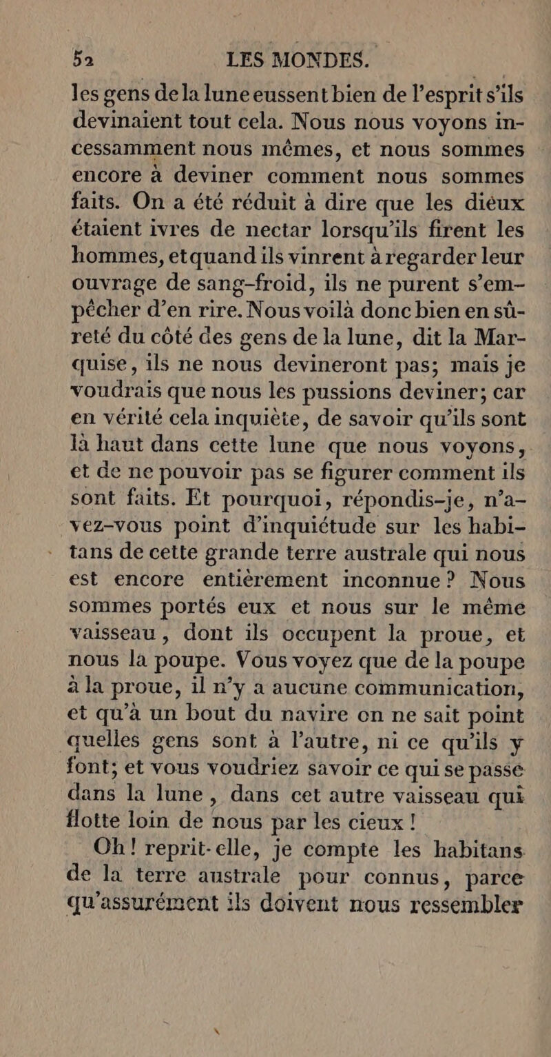 les gens dela lune eussent bien de l'esprit s’ils devinaient tout cela. Nous nous voyons in- cessamment nous mêmes, et nous sommes encore à deviner comment nous sommes faits. On a été réduit à dire que les diéux étaient ivres de nectar lorsqu'ils firent les hommes, etquand ils vinrent à regarder leur ouvrage de sang-froid, ils ne purent s’em- pêcher d’en rire. Nous voilà donc bien en sû- reté du côté des gens de la lune, dit la Mar- quise , ils ne nous devineront pas; mais je voudrais que nous les pussions deviner; car en vérité cela inquiète, de savoir qu’ils sont 1 haut dans cette lune que nous voyons, et de ne pouvoir pas se figurer comment ils sont faits. Et pourquoi, répondis-je, n’a- vez-vous point d'inquiétude sur les habi- tans de cette grande terre australe qui nous est encore entièrement inconnue? Nous sommes portés eux et nous sur le même vaisseau, dont ils occupent la proue, et nous là poupe. Vous voyez que de la poupe à la proue, il n’y a aucune communication, et qu'à un bout du navire on ne sait point quelles gens sont à l’autre, ni ce qu'ils y font; et vous voudriez savoir ce qui se passé dans la lune, dans cet autre vaisseau qui flotte loin de nous par les cieux ! Oh! reprit-elle, je compte les habitans de la terre australe pour connus, parce qu'assurément ils doivent nous ressembler