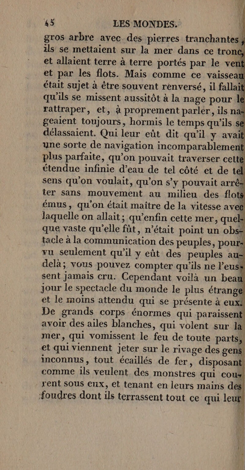 (A. gros arbre avec. des pierres tranchantes, ils se mettaient sur la mer dans ce tronc, et allaient terre à terre portés par le verni et par les flots. Mais comme ce vaisseau était sujet à être souvent renversé, il fallait qu'ils se missent aussitôt à la nage pour le rattraper, et, à proprement parler, ils nas geaient toujours, hormis le temps qu’ils sê délassaient. Qui leur eût dit qu’il y avait une sorte de navigation incomparablement plus parfaite, qu’on pouvait traverser cetté étendue infinie d’eau de tel côté et de t à sens qu'on voulait, qu’on s’y pouvait arrê: ter sans mouvement au milieu des flot émus, qu’on était maître de la vitesse avec delà; vous pouvez compter qu’ils ne l’euss avoir des ailes blanches, qui volent sur la mer, qui vomissent le feu de toute parts, et qui viennent jeter sur le rivage des gens inconnus, tout écaillés de fer, disposan | comme ils veulent des monstres qui cour rent Sous eux, et tenant en leurs mains des #oudres dont ils terrassent tout ce qui leu