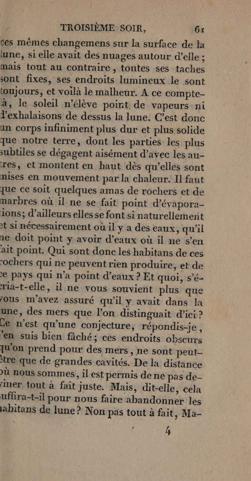 tes mêmes changemens sur la surface de la lune, si elle avait des nuages autour d’elle ; mais tout au contraire , toutes ses taches sont fixes, ses endroits lumineux le sont toujours, et voilà le malheur. A ce compte- à, le soleil n’élève point de vapeurs ni Yexhalaisons de dessus la lune. C’est donc an corps infiniment plus dur et plus solide que notre terre, dont les parties les plus subtiles se dégagent aisément d’avec les au- res, et montent en haut dès qu’elles sont nises en mouvement par la chaleur. Il faut Jue ce soit quelques amas de rochers et de marbres où il. ne se fait point d’évapora- ions; d’ailleurs elles se font si naturellement + si nécessairement où il y a des eaux, qu'il ae doit point y avoir d'eaux où il ne s’en ait point, Qui sont donc les habitans de ces “ochers qui ne peuvent rien produire, et de € pays qui n’a point d'eaux ? Et quoi, s’é- ria-t-elle, il ne vous souvient plus que fous m'avez assuré qu'il y avait dans la une, des mers que l'on distinguait d’ici ? Ge n’est qu’une conjecture, répondis-je , ‘en suis bien fâché; ces endroits obscurs {u'on prend pour des mers, ne sont peut- tre que de grandes cavités. De la distance ù nous sommes, il est permis de ne pas de- ner tout à fait juste. Mais, dit-elle , cela ufhra-t-il pour nous faire abandonner les abitans de lune ? Non pas tout à fait, Ma- 4