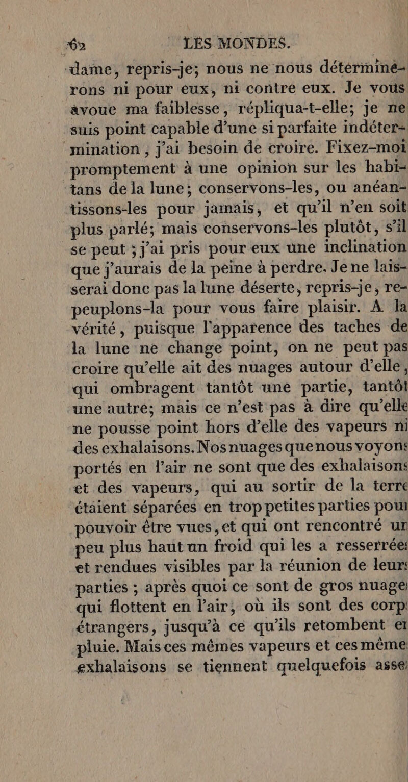 6% : LÉS MONDES. ‘dame, repris-je; nous ne nous détérrniné- rons ni pour eux, ni contre eux. Je vous avoue ma faiblesse, répliqua-t-elle; je ne suis point capable d’une si parfaite indéter= mination , j'ai besoin de croire. Fixez-moti promptement à une opinion sur les hab ‘tans de la lune; conservons-les, ou anéan- tissons-les pour jamais, et qu'il n’en soit plus parlé; mais conservons-les plutôt, s’il se peut ; j'ai pris pour eux une inclination que j'aurais de la peine à perdre. Jene lais- serai donc pas la lune déserte, repris-je, re= peuplons-la pour vous faire plaisir. À la vérité, puisque l'apparence des taches de la lune ne change point, on ne peut pas croire qu’elle ait des nuages autour d'elle, qui ombragent tantôt une partie, tantôt une autré; mais ce n’est pas à dire qu’elle ne pousse point hors d’elle des vapeurs ni des exhalaisons. Nosnuages quenous voyont: portés en l'air ne sont que des exhalaisons et des vapeurs, qui au sortir de la terre étaient séparées en trop petites parties pou pouvoir être vues, et qui ont rencontré ur peu plus haut un froid qui les a resserrée: et rendues visibles par la réunion de leur: parties ; après quoi ce sont de gros nuage qui flottent en l’air, où ils sont des corp: étrangers, jusqu'à ce qu’ils retombent eï pluie. Mais ces mêmes vapeurs et ces même exhalaisons se tiennent quelquefois asse!