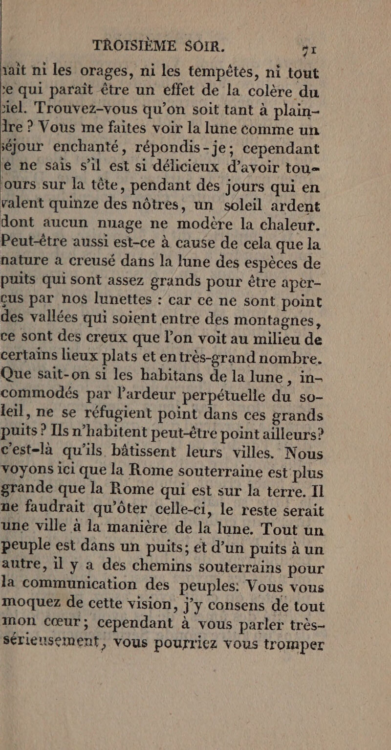 lait ni les orages, ni les témpétes, ni tout 2 qui paraît être un éffet de la colère du el. Trouvez-vous qu’on soit tant à plain- 1re ? Vous me faites voir la lune comme un séjour enchanté, répondis-je; cependant é ne sais s’il est si délicieux d’avoir tou= jours sur la tête, pendant dés jours qui en valent quinze des nôtres, un soleil ardent dont aucun nuage ne modère la chaleur. Peut-être aussi est-ce à cause de cela que la nature à creusé dans la lune des espèces de puits qui sont assez grands pour être aper- çus par nos lunettes : car ce ne sont point des vallées qui soient entre des montagnes, ce sont des creux que l’on voit au milieu de certains lieux plats et entrès-grand nombre. Que sait-on si les habitans de la lune , in- commodés par l’ardeur perpétuelle du so- leil, ne se réfugient point dans ces grands puits ? Ils n’habitent peut-être point ailleurs? c'est-là qu'ils bâtissent leurs villes. Nous voyons ici que la Rome souterraine est plus grande que la Rome qui est sur la terre. Il ñe faudrait qu'ôter celle-ci, le reste serait une ville à la manière de la lune. Tout un peuple est dans un puits; ét d’un puits à un autre, il y à des chemins souterrains pour la communication des peuples: Vous vous moquez de cette vision, j'y consens de tout mon cœur; cependant à vous parler très- sérieusement, vous pourriez vous tromper