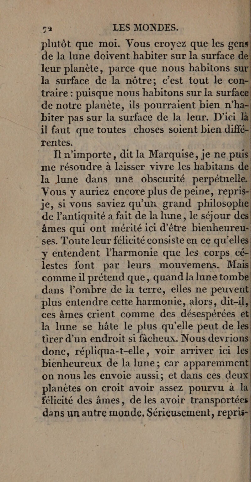 plutôt que moi. Vous croyez que les gens de la lune doivent habiter sur la surface de leur planète, parce que nous habitons sur la surface de la nôtre; c’est tout le con- traire : puisque nous habitons sur la surface de notre planète, ils pourraient bien n’ha= biter pas sur la surface de la leur. D'ici ü il faut que toutes choses soient bien diffé rentes. | In importe , dit la Marquise, je ne puis me résoudre à laisser vivre les habitans de la lune dans une obscurité perpétuelle Vous y auriez encore plus de peine, repris] je, si vous saviez qu'un grand philosophe de l'antiquité a fait de la lune, le séjour des! âmes qui ont mérité ici d’être bienheureus ses. Toute leur félicité consiste en ce qu'elles y entendent l’harmonie que les corps cé- lestes font par leurs mouvemens. Mais comme il prétend que, quand la lune tombe _ dans l’ombre de la terre, elles ne peuvent plus entendre cette harmonie, alors, dit-il, ces âmes crient comme des décernérede et la lune se hâte le plus qu’elle peut de les tirer d’un endroit si ficheux. Nous devrions donc, répliqua-t-elle, voir arriver ici les bienheureux de la lune; car apparemment on nous les envoie aussi; et dans ces deux planètes on croit avoir assez pourvu à la félicité des âmes, de les avoir transportées dans un autre monde. Sérieusement, repris-