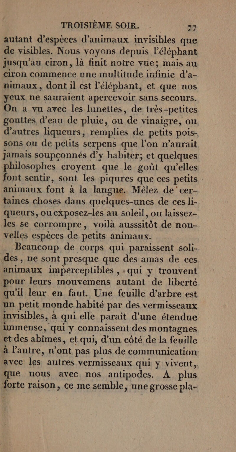 autant d'espèces d'animaux invisibles que de visibles. Nous voyons depuis l'éléphant jusqu’au ciron, là finit notre vue; mais au ciron commence une multitude infinie d’a- nimaux, dont il est l'éléphant, et que nos yeux ne sauraient apercevoir sans secours. On a vu avec les lunettes, de très-petites gouttes d’eau de pluie, ou de vinaigre, ou d’autres liqueurs, remplies de petits pois- sons ou de petits serpens que l’on n'aurait jamais soupçonnés d’y habiter; et quelques philosophes croyent que le goût qu’elles font sentir, sont les piqures que ces petits animaux font à la langue. Mêlez de cer- taines choses dans quelques-unes de ces li- queurs, ouexposez-les au soleil, ou laissez- les se corrompre, voilà ausssitôt de nou- velles espèces de petits animaux. Beaucoup de corps qui paraissent soli- des, ne sont presque que des amas de ces animaux imperceptibles , : qui y trouvent pour leurs mouvemens autant de liberté qu’il leur en faut. Une feuille d'arbre est un petit monde habité par des vermisseaux imvisibles, à qui elle paraît d’une étendue immense, qui y connaissent des montagnes et des abimes, et qui, d’un côté de la feuille à l’autre, n’ont pas plus de communication avec les autres vermisseaux qui y vivent, que nous avec nos antipodes. A plus forte raison, ce me semble, une grosse pla-