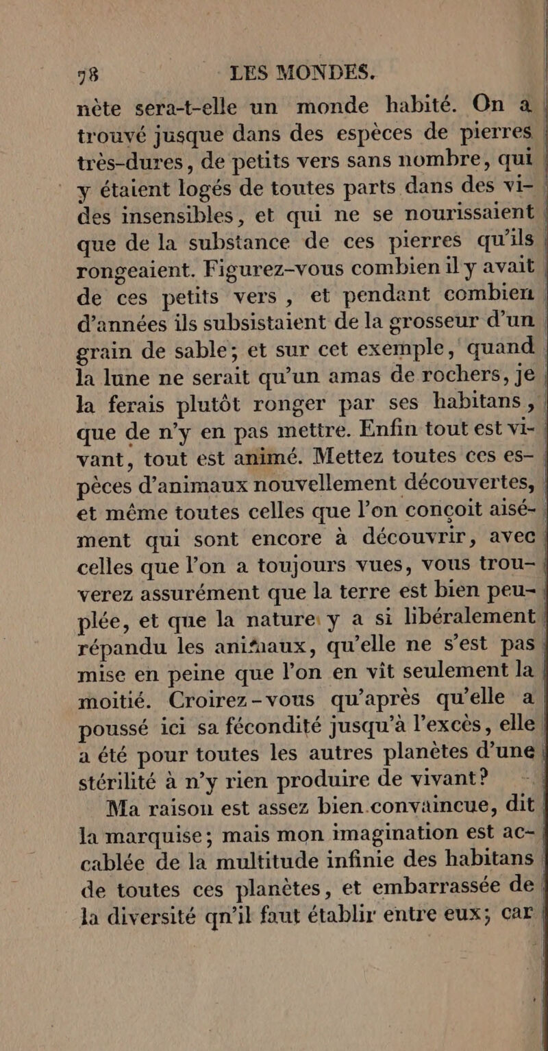 nète sera-t-elle un monde habité. On à | trouvé jusque dans des espèces de pierres | très-dures, de petits vers sans nombre, qui | y étaient logés de toutes parts dans des vi=\ des insensibles, et qui ne se nourissaient | que de la substance de ces pierres qu'ils rongeaient. Figurez-vous combien il y avait de ces petits vers, et pendant combien, d'années ils subsistaient de la grosseur d’un, grain de sable; et sur cet exemple, quand, la lune ne serait qu’un amas de rochers, je | la ferais plutôt ronger par ses habitans , que de n’y en pas mettre. Enfin tout est Vi vant, tout est animé. Mettez toutes ces es- pèces d'animaux nouvellement découvertes, | et même toutes celles que l’on conçoit aisé-, ment qui sont encore à découvrir, avec! celles que l’on a toujours vues, vous trou-\ verez assurément que la terre est bien peu- plée, et que la nature: y a si libéralementW répandu les anifnaux, qu’elle ne s’est pas! mise en peine que l’on en vit seulement la | moitié. Croirez-vous qu'après qu'elle à | poussé ici sa fécondité jusqu’à l'excès, elle | a été pour toutes les autres planètes d’une stérilité à n’y rien produire de vivant? | Ma raison est assez bien.conviincue, dit la marquise; mais mon imagination est ac- cablée de la multitude infinie des habitans | de toutes ces planètes, et embarrassée de | la diversité qn’il faut établir entre eux; car |