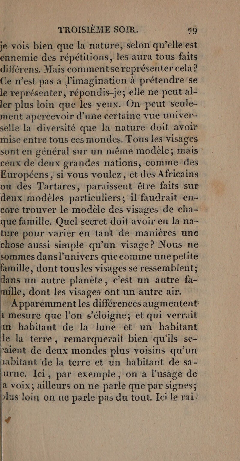 je vois bien que la nature, selon qu’elle‘est ennemie des répétitions, lés aura tous faits différens, Mais commentse représenter cela? Ge n’est pas a l'imagination à prétendre se le représenter, répon'dis-es elle ne peut al- ler plus loin que les yeux. On peut seule- ment apercevoir d’une certaine vue univer- selle D diversité que la nature doit avoir mise entre tous ces mondes. Tous les visages sont en général sur un même modèle; mais ceux de deux grandes nations, comme des Européens , si vous voulez, et des Africains ou des Tartares, paraissent être faits sur deux modèles particuliers; il faudrait en- core trouver le modele des visages de cha- que famille. Quel secret doit avoir eu la na- ture pour varier en tant de manières une chose aussi simple qu'un visage? Nous ne sommes dans l'univers quecomme une petite famille, dont tousles visages se ressemblent; dans un autre planète , c'est un autre A mille, dont les visages ont un autre air. Apparémment les différences augmentent 1 mesure que l’on s'éloigne; et qui verrait in habitant de la lune et un habitant le la terre, remarquerait bien qu'ils se- aient de deux mondes plus voisins qu'un abitant de la terre et un habitant de sa- urne. Ici, par exemple, on a l’usage de a voix; ailleurs on ne parle que par signes; &gt;lu$ loin on ne parle pas du tout. Ici le Pa ? €