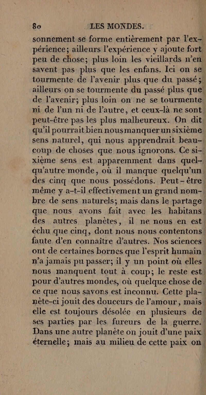 sonnement se forme entièrement par lex, périence; ailleurs l’expérience y ajoute fort peu de chose; plus loin les vieillards n’en savent pas plus que les enfans. Ici on sel tourmente de l'avenir plus que du passé ;! ailleurs on se tourmente du passé plus queh de l'avenir; plus loin on ne se tourmente: ni de l'un ni de l’autre, et ceux-là ne sont: peut-être pas les plus malheureux. On dit qu'il pourrait bien nousmanquerunsixième sens naturel, qui nous apprendrait beau- coup de choses que nous ignorons. Ce si-! xièéme sens est apparemment dans quel- qu'autre monde, où il manque quelqu'un: des cinq que nous possédons. Peut-être, même y a-t-il effectivement un grand nom-| bre de sens naturels; mais dans le partage: que nous avons fait avec les habitans! des autres planètes, il ne nous en est: échu que cinq, dont nous nous contentons! faute d’en connaitre d’autres. Nos sciences ont de certaines bornes que l'esprit humain n'a jamais pu passer; il y un point où elles nous manquent tout à coup; le reste est, pour d’autres mondes, où quelque chose de: ce que nous savons est inconnu. Cette pla- nète-ci jouit des douceurs de l'amour, mais elle est toujours désolée en plusieurs de ses parties par les fureurs de la guerre.! Dans une autre planète on jouit d’une paix éternelle; mais au milieu de cette paix ont