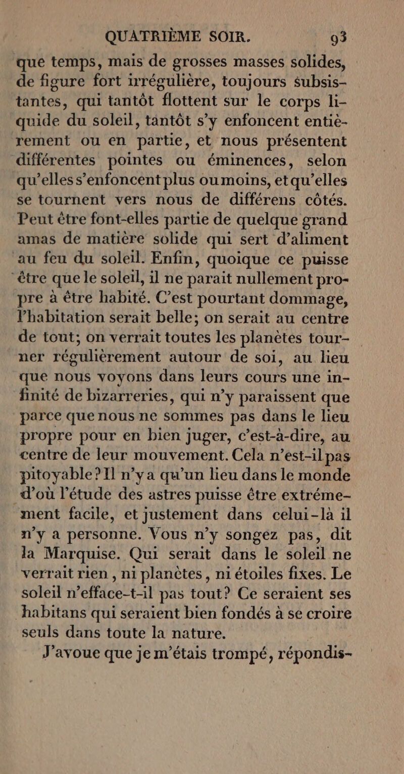 que temps, mais de grosses masses solides, de figure fort irrégulière, toujours $ubsis- tantes, qui tantôt flottent sur le corps li- quide du soleil, tantôt s’y enfoncent entiè- rement ou en partie, et nous présentent différentes pointes ou éminences, selon qu’elles s’enfoncent plus ou moins, etqu’elles se tournent vers nous de différens côtés. Peut être font-elles partie de quelque grand amas de matière solide qui sert d’aliment ‘au feu du soleil. Enfin, quoique ce puisse être que le soleil, il ne parait nullement pro- pre à être habité. C’est pourtant dommage, l’habitation serait belle; on serait au centre de tout; on verrait toutes les planètes tour- ner régulièrement autour de soi, au lieu que nous voyons dans leurs cours une in- finité de bizarreries, qui n’y paraissent que parce que nous ne sommes pas dans le lieu propre pour en bien juger, c’est-à-dire, au centre de leur mouvement. Cela n’est-ilpas pitoyable? 11 n’y a qu’un lieu dans le monde d’où l'étude des astres puisse être extréme- ment facile, et justement dans celui-là il n’y à personne. Vous n’y songez pas, dit la Marquise. Qui serait dans le soleil ne verrait rien , ni planètes, ni étoiles fixes. Le soleil n’efface-t-il pas tout? Ce seraient ses habitans qui seraient bien fondés à se croire seuls dans toute la nature. J'avoue que je m'étais trompé, répondis-