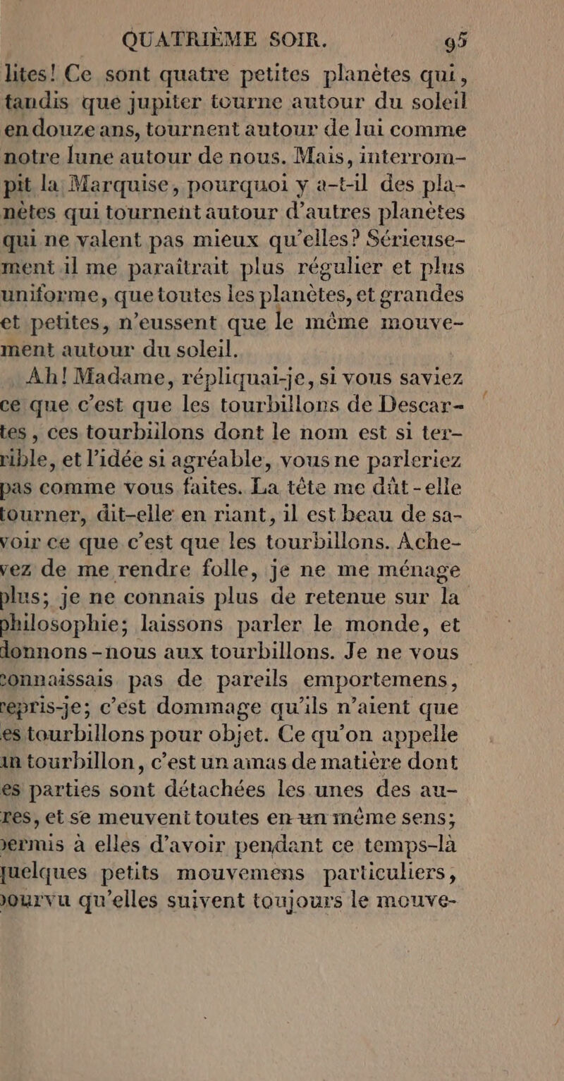 lites! Ce sont quatre petites planètes qui, tandis que jupiter tourne autour du soleil en douzeans, tournent autour de lui comme notre lune autour de nous. Mais, interrorm- pit la Marquise, pourquoi y a-t1l des pla- nètes qui tournent autour d’autres planètes qui ne valent pas mieux qu’elles? Sérieuse- ment il me paraîtrait plus régulier et plus uniforme, quetoutes les planètes, et grandes et petites, n’eussent que le même mouve- ment autour du soleil. Ah! Madame, répliquai-je, si vous saviez ce que c’est que les tourbillons de Descar- tes, ces tourbiilons dont le nom est si ter- nble, et l’idée si agréable, vousne parleriez pas comme vous faites. La tête me dût-elle tourner, dit-elle en riant, il est beau de sa- voir ce que c’est que les tourbillon. Âche- vez de me rendre folle, je ne me ménage Philosophie; laissons parler le monde, et donnons -nous aux tourbillons. Je ne vous onnaissais pas de pareils emportemens, prise; c'est dommage qu'ils n’aient que es tourbillons pour objet. Ce qu’on appelle in tourbillon, c’est un amas de matière dont es parties sont détachées les unes des au- res, et se meuventtoutes enun mème sens; ermis à elles d’avoir pendant ce temps-là quelques petits mouvemens particuliers, ourvu qu'elles suivent toujours le mouve-