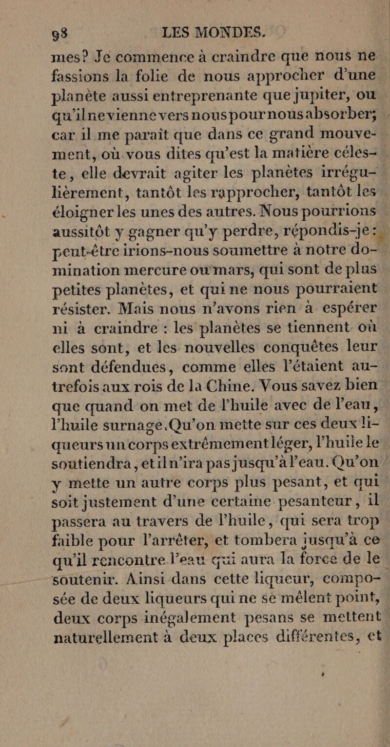 mes? Je commence à craindre que nous ne fassions la folie de nous approcher d’une planète aussi entreprenante que jupiter, ou qu'ilnevienne versnouspournousabsorber; car il me parait que dans ce grand mouve- ment, où vous dites qu'est la matière céles-, te, elle devrait agiter les planètes irrégu-, lièrement, tantôt les rapprocher, tantôt les éloigner les unes des autres. Nous pourrions aussitôt y gagner qu'y perdre, répondis-je rs peut-être irions-nous soumettre à notre do— mination mercure owmars, qui sont de plus petites planètes, et qui ne nous pourraient résister. Mais nous n’avons rien à espérer ni à craindre : les planètes se tiennent où elles sont, et les nouvelles conquêtes leur sont défendues, comme elles létaient au- trefois aux rois de la Chine. Vous savez bien que quand on met de l’huile avec de l’eau, l'huile surnage.Qu’on mette sur ces deux li- queursun corps extrêmement léger, l'huile le’ soutiendra , etiln’ira pas jusqu’à l’eau. Qu’on ’ y mette un autre corps plus pesant, et qui soit justement d’une certaine pesanteur, il passera au travers de l’huile, qui sera trop faible pour l'arrêter, et tombera insqu’'à ce qu'il rencontre l’eau qui aura la foree de le soutenir. Ainsi dans cette liqueur, compo- sée de deux liqueurs qui ne se mêlent point, deux corps inégalement pesans se mettent naturellement à deux places différentes, et 1